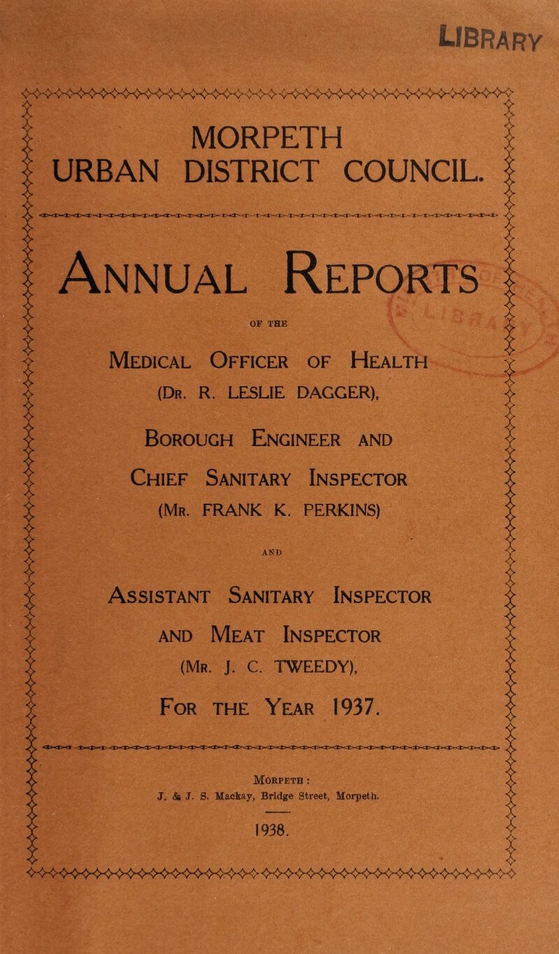 library A MORPETH URBAN DISTRICT COUNCIL. t^<r-T-*><T>-'r><i>^r-<i> Annual Reports OF THE Medical Officer of Health (Dr. R. LESLIE DAGGER), Borough Engineer and Chief Sanitary Inspector (Mr. FRANK K. PERKINS) AND Assistant Sanitary Inspector and Meat Inspector (Mr. J. C. TWEEDY), For the Year 1937. Morpeth : J. & J. S. Mackav, Bridge Street, Morpeth. 1938.