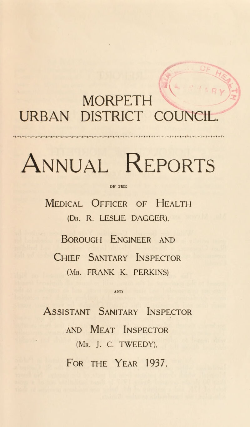 MORPETH URBAN DISTRICT COUNCIL. Annual Reports OF THE Medical Officer of Health (Dr. R. LESLIE DAGGER). Borough Engineer and Chief Sanitary Inspector (Mr. FRANK K. PERKINS) AND Assistant Sanitary Inspector and Meat Inspector (Mr. J. C. TWEEDY), For the Year 1937.