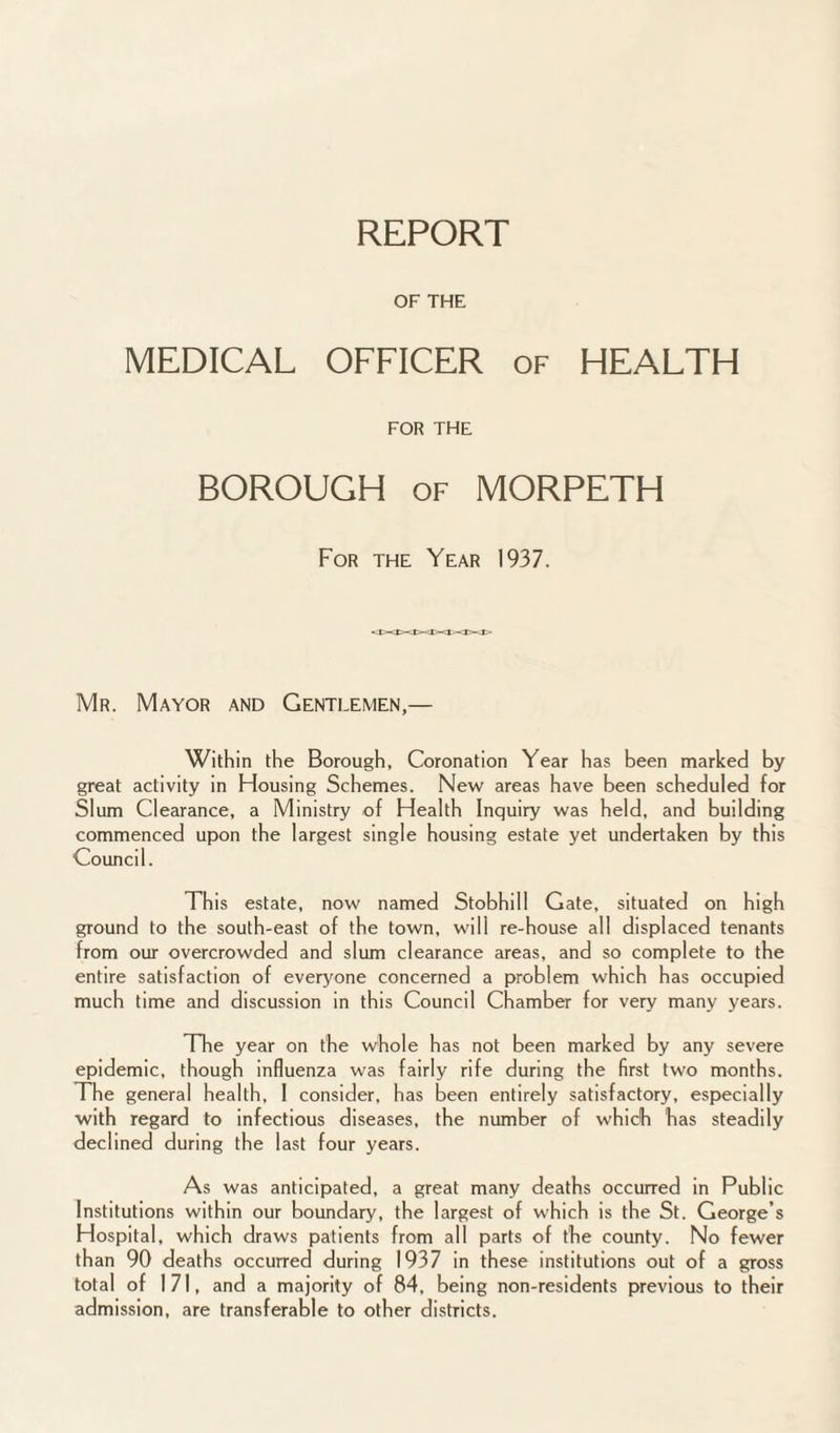 REPORT OF THE MEDICAL OFFICER of HEALTH FOR THE BOROUGH of MORPETH For the Year 1937. Mr. Mayor and Gentlemen,— Within the Borough, Coronation Year has been marked by great activity in Housing Schemes. New areas have been scheduled for Slum Clearance, a Ministry of Health Inquiry was held, and building commenced upon the largest single housing estate yet undertaken by this Council. This estate, now named Stobhill Gate, situated on high ground to the south-east of the town, will re-house all displaced tenants from our overcrowded and slum clearance areas, and so complete to the entire satisfaction of everyone concerned a problem which has occupied much time and discussion in this Council Chamber for very many years. The year on the whole has not been marked by any severe epidemic, though influenza was fairly rife during the first two months. The general health, 1 consider, has been entirely satisfactory, especially with regard to infectious diseases, the number of which has steadily declined during the last four years. As was anticipated, a great many deaths occurred in Public Institutions within our boundary, the largest of which is the St. George’s Hospital, which draws patients from all parts of the county. No fewer than 90 deaths occurred during 1937 in these institutions out of a gross total of 171, and a majority of 84, being non-residents previous to their admission, are transferable to other districts.