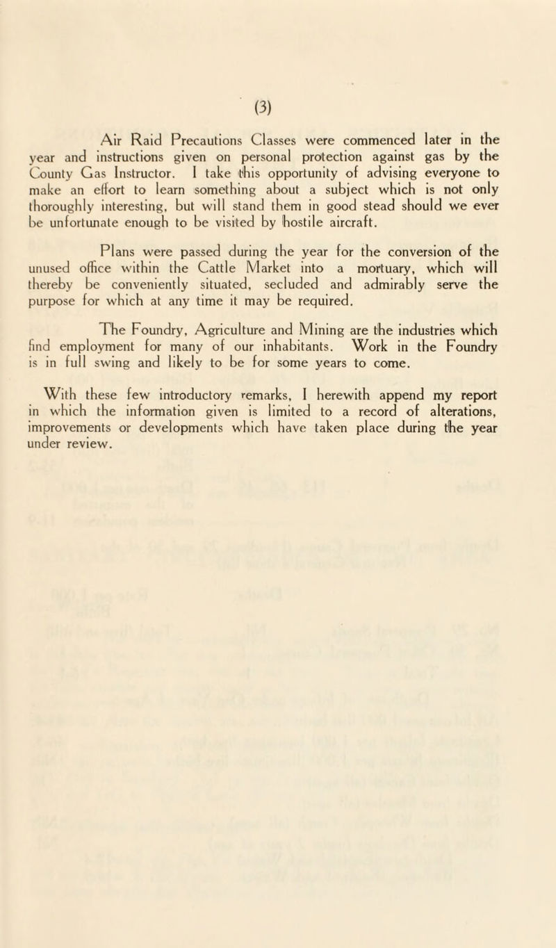 Air Raid Precautions Classes were commenced later in the year and instructions given on personal protection against gas by the County Gas Instructor. 1 take this opportunity of advising everyone to make an effort to learn something about a subject which is not only thoroughly interesting, but will stand them in good stead should we ever be unfortunate enough to be visited by hostile aircraft. Plans were passed during the year for the conversion of the unused office within the Cattle Market into a mortuary, which will thereby be conveniently situated, secluded and admirably serve the purpose for which at any time it may be required. The Foundry, Agriculture and Mining are the industries which find employment for many of our inhabitants. Work in the Foundry is in full swing and likely to be for some years to come. With these few introductory remarks, 1 herewith append my report in which the information given is limited to a record of alterations, improvements or developments which have taken place during the year under review.