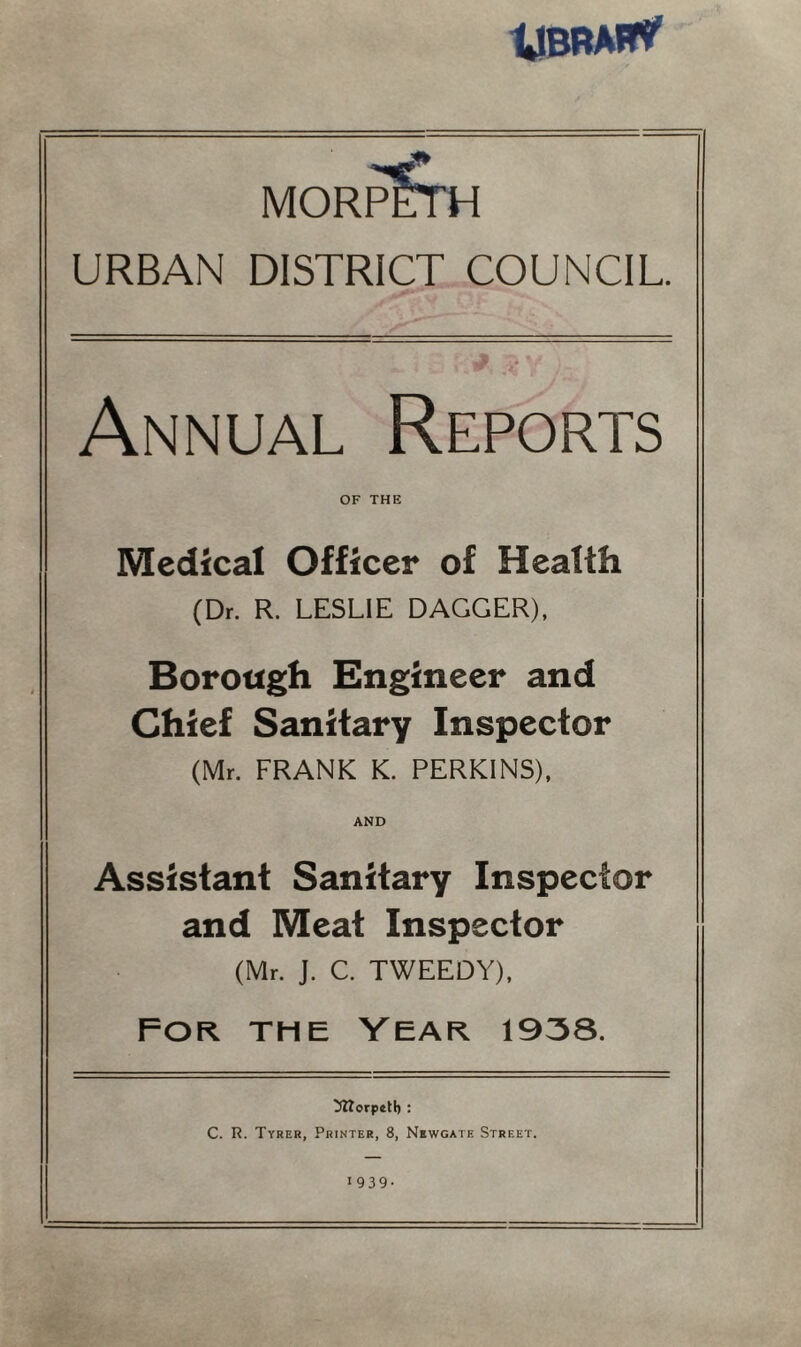 morpSth URBAN DISTRICT COUNCIL. Annual Reports OF THE Medical Officer of Health (Dr. R. LESLIE DAGGER), Borough Engineer and Chief Sanitary Inspector (Mr. FRANK K. PERKINS), AND Assistant Sanitary Inspector and Meat Inspector (Mr. J. C. TWEEDY), For. the Year 1938. ^ttorpetl) : C. R. Tyrer, Printer, 8, Newgate Street. 1939.