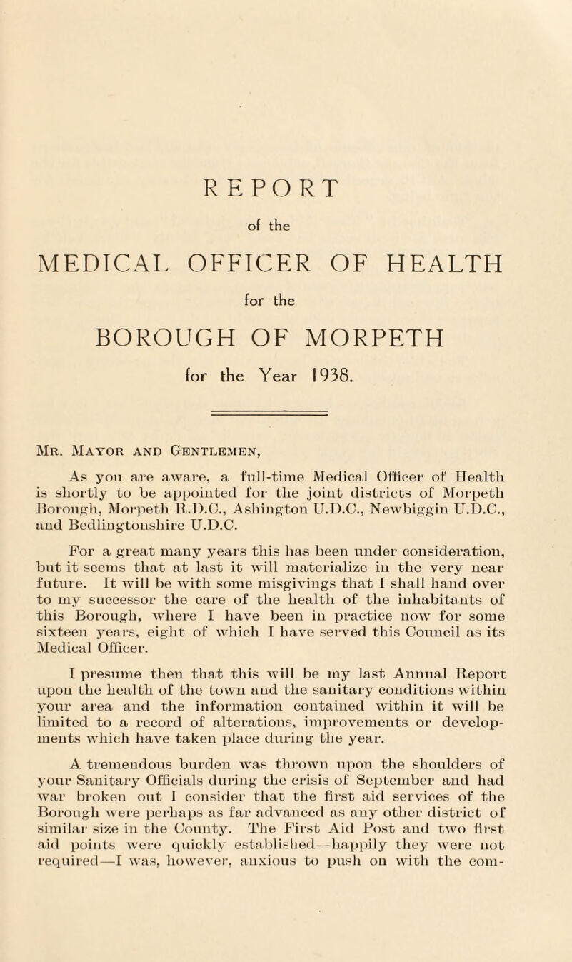 REPORT of the MEDICAL OFFICER OF HEALTH for the BOROUGH OF MORPETH for the Year 1938. Mr. Mayor and Gentlemen, As you are aware, a full-time Medical Officer of Health is shortly to be appointed for the joint districts of Morpeth Borough, Morpeth R.D.C., Ashington U.D.C., Newbiggin U.D.C., and Bedlingtonsliire U.D.C. For a great many years this lias been under consideration, but it seems that at last it will materialize in the very near future. It will be with some misgivings that I shall hand over to my successor the care of the health of the inhabitants of this Borough, where I have been in practice now for some sixteen years, eight of which I have served this Council as its Medical Officer. I presume then that this will be my last Annual Report upon the health of the town and the sanitary conditions within your area and the information contained within it will be limited to a record of alterations, improvements or develop¬ ments which have taken place during the year. A tremendous burden was thrown upon the shoulders of your Sanitary Officials during the crisis of September and had Avar broken out I consider that the first aid services of the Borough Avere perhaps as far advanced as any other district of similar size in the County. The First Aid Post and tivo first aid points Avere quickly established—happily they Avere not required—I Avas, however, anxious to push on Avitli the com-