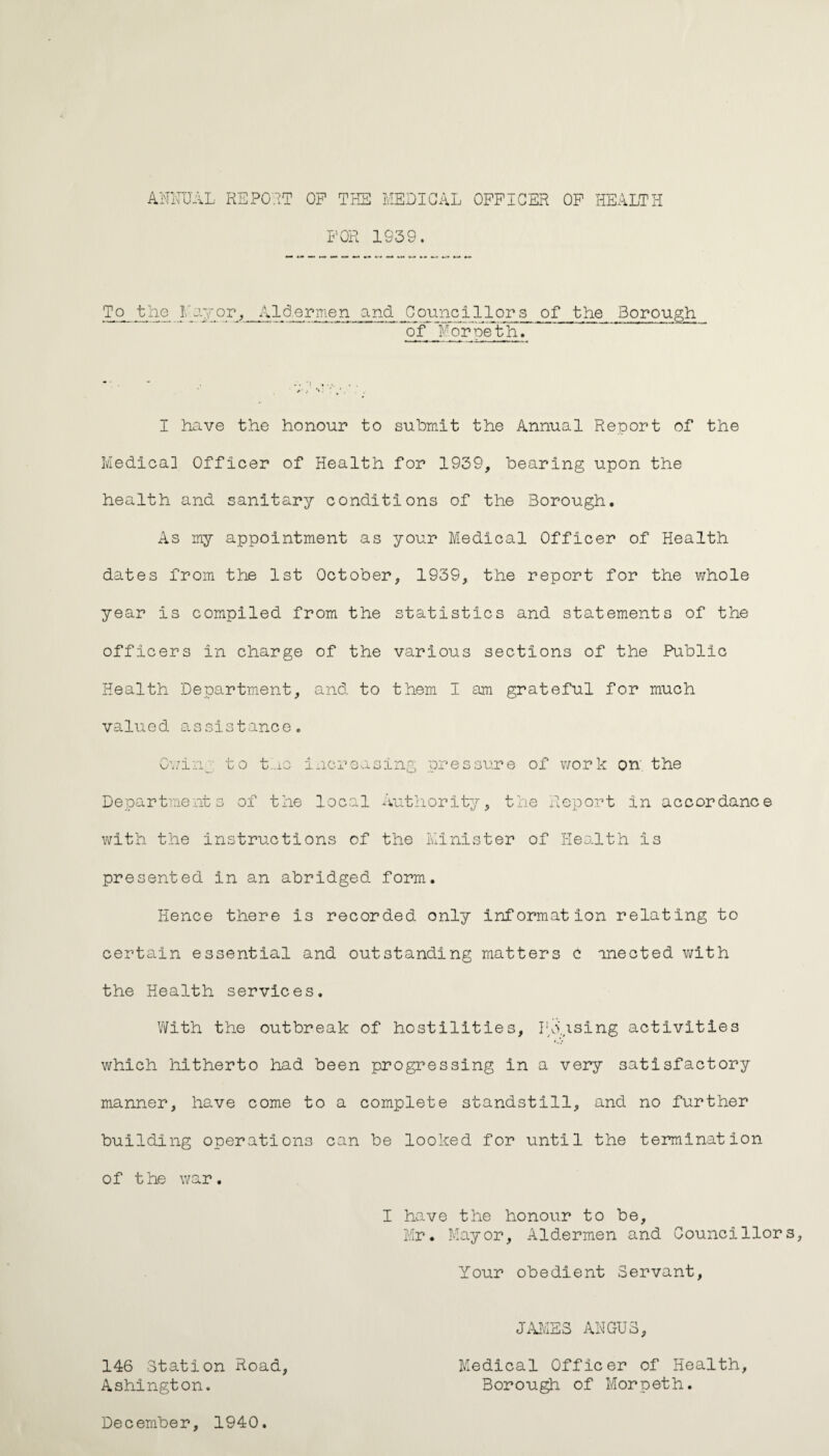 ANNUAL REPORT OF THE MEDICAL OFFICER OF HEALTH 'men and ^Counci 1 lors of the Borough of Moroeth. I have the honour to submit the Annual Report of the Medical Officer of Health for 1939, bearing upon the health and sanitary conditions of the Borough. As my appointment as your Medical Officer of Health dates from the 1st October, 1939, the report for the whole year Is compiled from the statistics and statements of the officers in charge of the various sections of the Public Health Department, and to them I am grateful for much valued assistance. Owing to tnc increasing pressure of work on; the Departments of the local Authority, the Report in accordance with the instructions of the Minister of Health is presented in an abridged form. Hence there is recorded only information relating to certain essential and outstanding matters c mected with the Health services. With the outbreak of hostilities, Ho.ising activities which hitherto had been progressing in a very satisfactory manner, have come to a complete standstill, and no further building operations can be looked for until the termination of t he war. I have the honour to be, Mr. Mayor, Aldermen and Councillors Your obedient Servant JAMES ANGUS 146 Station Road Ashington. Medical Officer of Health Borough of Morpeth. December, 1940
