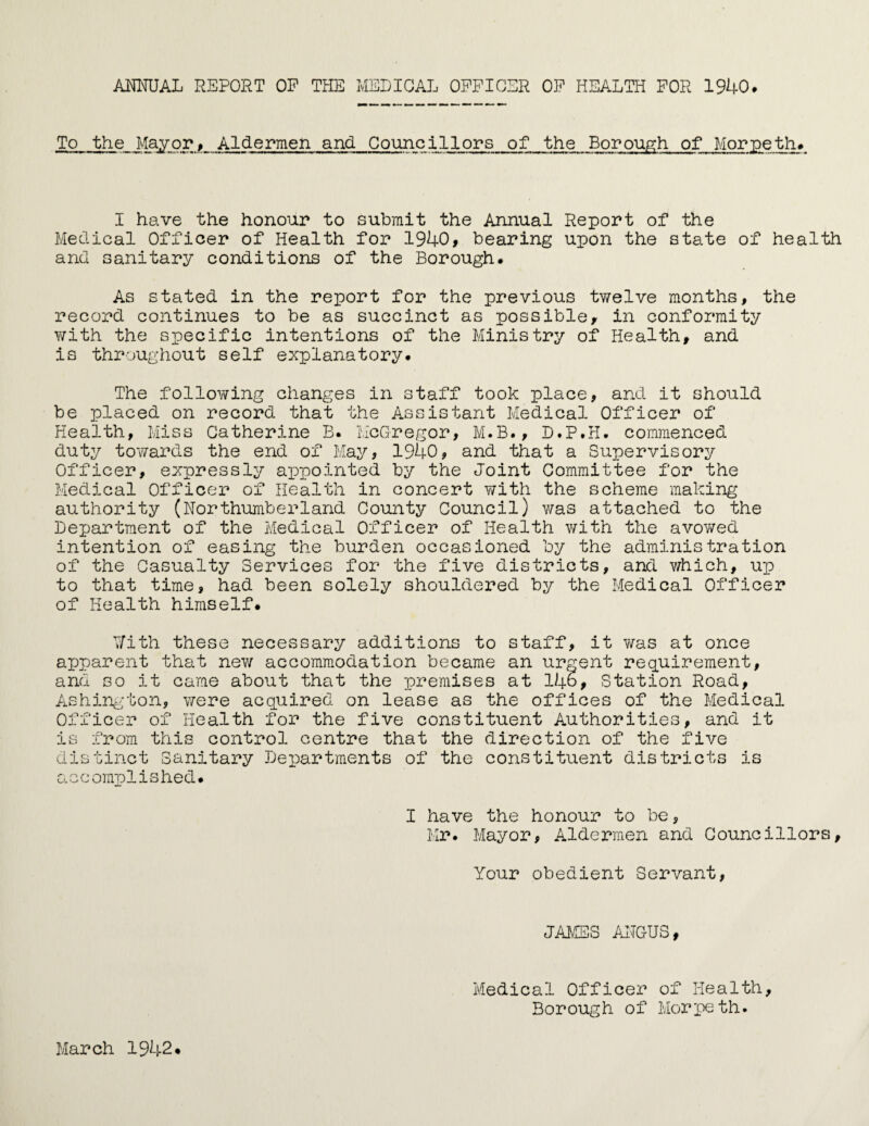 ANNUAL REPORT OP THE MEDICAL OFFICER OF HEALTH FOR 1940. To the Mayor, Aldermen and Councillors of the Borough of Morpeth. I have the honour to submit the Annual Report of the Medical Officer of Health for 1940, bearing upon the state of health and sanitary conditions of the Borough. As stated in the report for the previous twelve months, the record continues to be as succinct as possible, in conformity with the specific intentions of the Ministry of Health, and is throughout self explanatory. The following changes in staff took place, and it should be placed on record that the Assistant Medical Officer of Health, Miss Catherine B. McGregor, M.B., D.P.H. commenced duty towards the end of May, 1940, and that a Supervisory Officer, expressly appointed by the Joint Committee for the Medical Officer of Health in concert with the scheme making authority (Northumberland County Council) was attached to the Department of the Medical Officer of Health with the avowed intention of easing the burden occasioned by the administration of the Casualty Services for the five districts, and v/hich, up to that time, had been solely shouldered by the Medical Officer of Health himself. With these necessary additions to staff, it was at once apparent that new accommodation became an urgent requirement, and so it came about that the premises at 146, Station Road, Ashington, were acquired on lease as the offices of the Medical Officer of Health for the five constituent Authorities, and it is from this control centre that the direction of the five distinct Sanitary Departments of the constituent districts is accomplished. I have the honour to be, Mr. Mayor, Aldermen and Councillors, Your obedient Servant, JAMES ANGUS, March 1942. Medical Officer of Health, Borough of Morpeth.