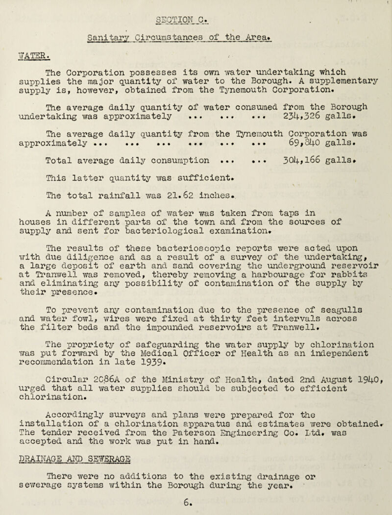 Sanitary Circumstances of the Area* WATER. The Corporation possesses its own water undertaking which supplies the major quantity of water to the Borough. A supplementary supply is, however, obtained from the Tynemouth Corporation. The average daily quantity of water consumed from the Borough undertaking was approximately .. 234>326 galls# The average daily quantity from the Tynemouth Corporation was approximately ... ••• ••• • ... ••• 69>840 galls# Total average daily consumption ... #.. 304*166 galls# This latter quantity was sufficient. The total rainfall was 21.62 inches# A number of samples of water was taken from taps in houses in different parts of the town and from the sources of supply and sent for bacteriological examination# The results of these bacterioscopic reports were acted upon with due diligence and as a result of a survey of the undertaking, a large deposit of earth and sand covering the underground reservoir at Tranwell was removed, thereby removing a harbourage for rabbits and eliminating any possibility of contamination of the supply by their presence# To prevent any contamination due to the presence of seagulls and water fowl, wires were fixed at thirty feet intervals across the filter beds and the impounded reservoirs at Tranwell. The propriety of safeguarding the water supply by chlorination was put forward by the Medical Officer of Health as an independent recommendation in late 1939- Circular 2C86A of the Ministry of Health, dated 2nd August 1940, urged that all water supplies should be subjected to efficient chlorination. Accordingly surveys and plans were prepared for the installation of a chlorination apparatus and estimates were obtained# The tender received from the Paterson Engineering Co. Ltd# was accepted and the work was put in hand. DRAINAGE AND SEWERAGE There were no additions to the existing drainage or sewerage systems within the Borough during the year#