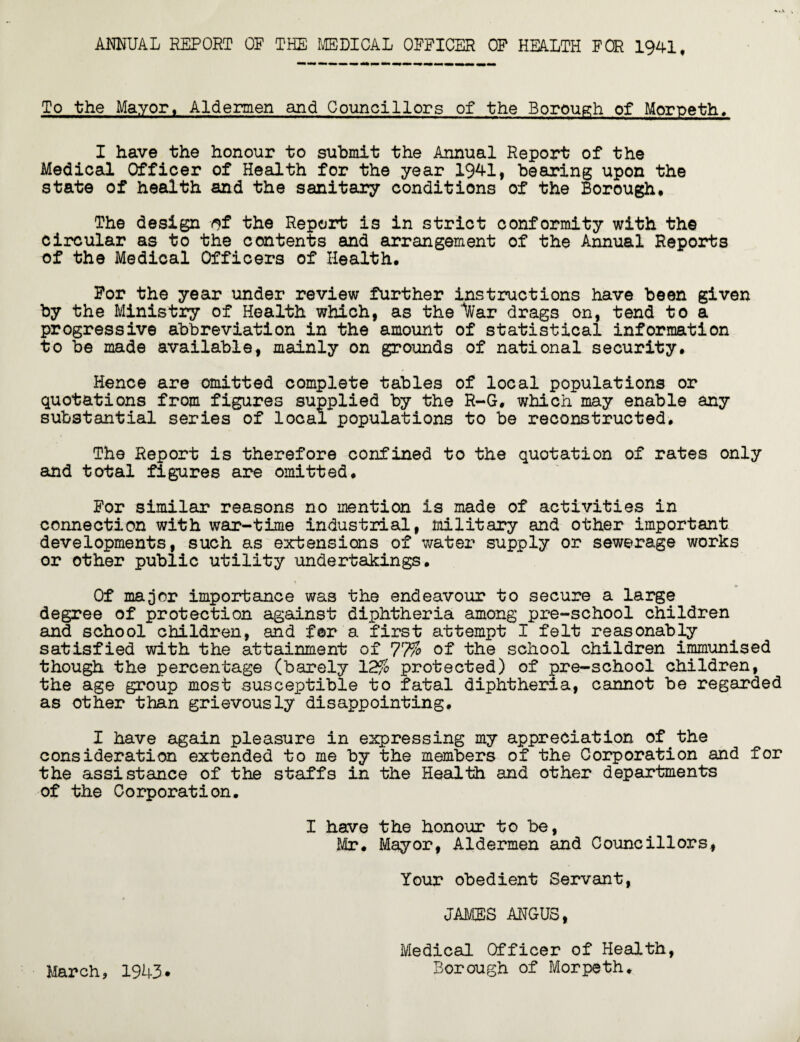 ANNUAL REPORT OP THE MEDICAL OFFICER OF HEALTH FOR 1941, To the Mayor, Aldermen and Councillors of the Borough of Morpeth. I have the honour to submit the Annual Report of the Medical Officer of Health for the year 1941, bearing upon the state of health and the sanitary conditions of the Borough, The design of the Report is in strict conformity with the circular as to the contents and arrangement of the Annual Reports of the Medical Officers of Health, For the year under review further instructions have been given by the Ministry of Health which, as thenar drags on, tend to a progressive abbreviation in the amount of statistical information to be made available, mainly on grounds of national security. Hence are omitted complete tables of local populations or quotations from figures supplied by the R-G. which may enable any substantial series of local populations to be reconstructed. The Report is therefore confined to the quotation of rates only and total figures are omitted. For similar reasons no mention is made of activities in connection with war-time industrial, military and other important developments, such as extensions of water supply or sewerage works or other public utility undertakings. Of major importance was the endeavour to secure a large degree of protection against diphtheria among pre-school children and school children, and for a first attempt I felt reasonably satisfied with the attainment of 77% of the school children immunised though the percentage (barely 12% protected) of pre-school children, the age group most susceptible to fatal diphtheria, cannot be regarded as other than grievously disappointing. I have again pleasure in expressing my appreciation of the consideration extended to me by the members of the Corporation and for the assistance of the staffs in the Health and other departments of the Corporation. I have the honour to be, Mr. Mayor, Aldermen and Councillors, Your obedient Servant, JAMES ANGUS, Medical Officer of Health,