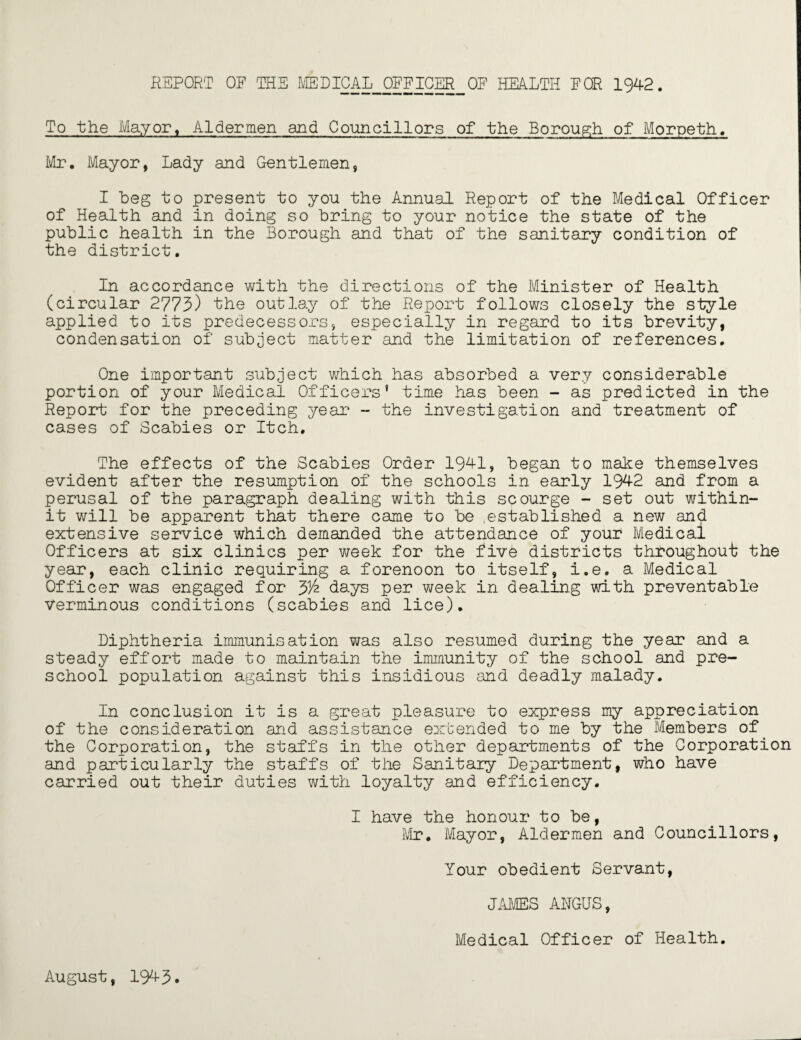 REPORT OF THE MEDICAL OFFICER OF HEALTH FOR 1942. To the May or, Aldermen and Councillors of the Borough of Morpeth. Mr. Mayor, Lady and Gentlemen, I beg to present to yon the Annual Report of the Medical Officer of Health and in doing so bring to your notice the state of the public health in the Borough and that of the sanitary condition of the district. In accordance with the directions of the Minister of Health (circular 2773) the outlay of the Report follows closely the style applied to its predecessors, especially in regard to its brevity, condensation of subject matter and the limitation of references. One important subject which has absorbed a very considerable portion of your Medical Officers’ time has been - as predicted in the Report for the preceding year - the investigation and treatment of cases of Scabies or Itch. The effects of the Scabies Order 1941, began to make themselves evident after the resumption of the schools in early 1942 and from a perusal of the paragraph dealing with this scourge - set out within- it will be apparent that there came to be .established a new and extensive service which demanded the attendance of your Medical Officers at six clinics per week for the five districts throughout the year, each clinic requiring a forenoon to itself, i.e. a Medical Officer was engaged for y/z days per week in dealing with preventable Verminous conditions (scabies and lice). Diphtheria immunisation was also resumed during the year and a steady effort made to maintain the immunity of the school and pre¬ school population against this insidious and deadly malady. In conclusion it is a great pleasure to express my appreciation of the consideration and assistance extended to me by the Members of the Corporation, the staffs in the other departments of the Corporation and particularly the staffs of the Sanitary Department, who have carried out their duties with loyalty and efficiency. I have the honour to be, Mr. Mayor, Aldermen and Councillors, Your obedient Servant, JAMES AHGUS, Medical Officer of Health. August, 1943.