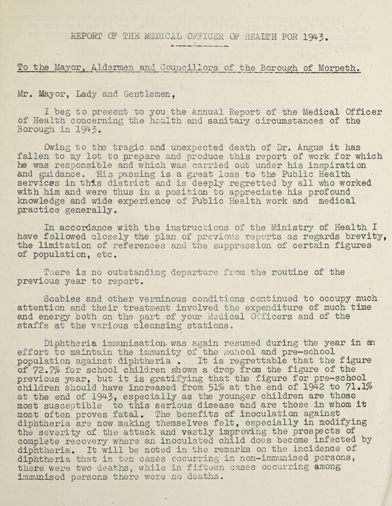 To the Mayor, Aldgrmen and Councillors of the Borough of Morpeth., Mr, Mayor, Lady and Gentlemen, I beg to present to you the Annual Report of the Medical Officer of Health concerning the health and sanitary circumstances of the Borough in 1943. Owing to the tragic and unexpected death of Dr. Angus it has fallen to my lot to prepare and produce this report of work for which he was responsible and which was carried out under his inspiration and guidance. His passing is a great loss to the Public Health services in this district and is deeply regretted by all who worked with him and were thus in a position to appreciate his profound knowledge and wide experience of Public Health wTork and medical practice generally. In accordance with the instructions of the Ministry of Health I have followed closely the plan of previous reports as regards brevity the limitation of references and the suppression of certain figures of population, etc. Taere is no outstanding departure from the routine of the previous year to report. i Scabies and other verminous conditions continued to occupy much attention and their treatment involved the expenditure of much time and energy both on the part of your Medical Officers and of the staffs at the various cleansing stations. Diphtheria immunisation, was again resumed during the year in an effort to maintain the immunity of the school and pre-school population against diphtheria . It is regrettable that the figure of 72.7% for school children shows a drop from the figure of the previous year, but it is gratifying that the figure for pre-school children should have increased from 31% 3-1 Ik© end of 194-2 to 71*1% at the end of 1943, especially as the younger children are those. most susceptible to this serious disease and are those in whom it most often proves fatal. The benefits of inoculation against diphtheria are now making themselves felt, especially in modifying the severity of the attack and vastly improving the prospects of complete recovery where an inoculated child does become infected by diphtheria. It will be noted in the remarks on the incidence of diphtheria that in ten cases occurring in non-immunised persons, there were two deaths, while in fifteen cases occurring among immunised persons there were no deaths.