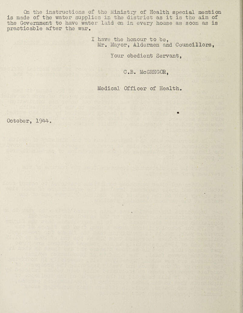 On the instructions of the Ministry of Health special mention is made of the water supplies in the district as it is the aim of the Government to have water laid on in every house as soon as is practicable after the war. I have the honour to he, Mr. Mayor, Aldermen and Councillors, Your obedient Servant, C.B« MeGREGOR, Medical Officer of Health.