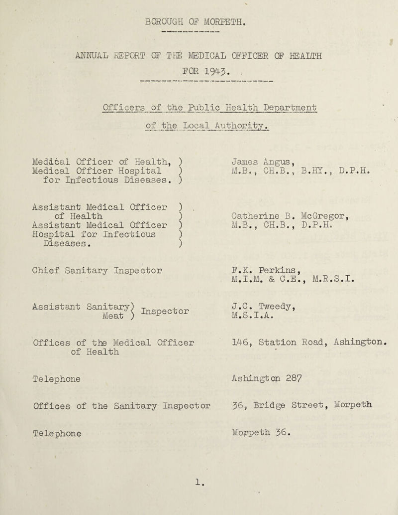 ANNUAL .REPORT OF THE MEDICAL OFFICER CF HEALTH FOR 1943. . Officers of the Public Health Department of the Local Authority. Medical Officer of Health, ) Medical Officer Hospital ) for Infectious Diseases. ) Assistant Medical Officer ) of Health ) Assistant Medical Officer ) Hospital for Infectious ) Diseases. ) Chief Sanitary Inspector Assistant Sanitary) T t Meat ) or Offices of the Medical Officer of Health Telephone Offices of the Sanitary Inspector Telephone James Angus, M.B*, CH.B.s B.HY.j D.P.H. Catherine B. McGregor, M.B., CH.B., D.P.H. F.K. Perkins, M.I.M. & C.E., M.R.S.I. J.C. Tweedy, M.S.I.A. 146, Station Road, Ashington. * Ashington 287 36, Bridge Street, Morpeth Moppeth 30.