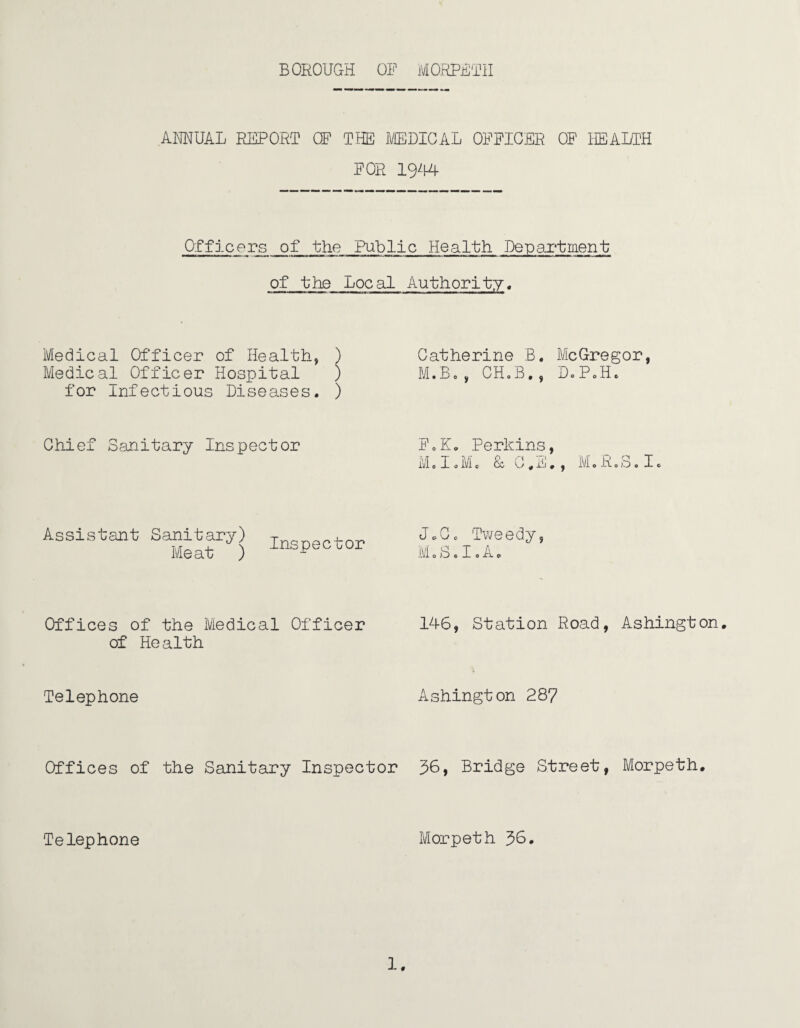 ANNUAL REPORT CF THE MEDICAL OFFICER OF HEALTH FOR 1944 Officers of the Public Health Department of the Local Authority, Medical Officer of Health, ) Medical Officer Hospital ) for Infectious Diseases. ) Chief Sanitary Inspector Assistant Sanitary) Inspector Offices of the IViedical Officer of Health Telephone Catherine B. McGregor, M.B,, CH.B., D.P0H0 FoK. Perkins, Mol.M. &C.E., M.R.S.I. JoG, Tweedy, M.fa.I.A. 146, Station Road, Ashington. Ashington 287 Offices of the Sanitary Inspector 38, Bridge Street, Morpeth. Telephone Morpeth 38.