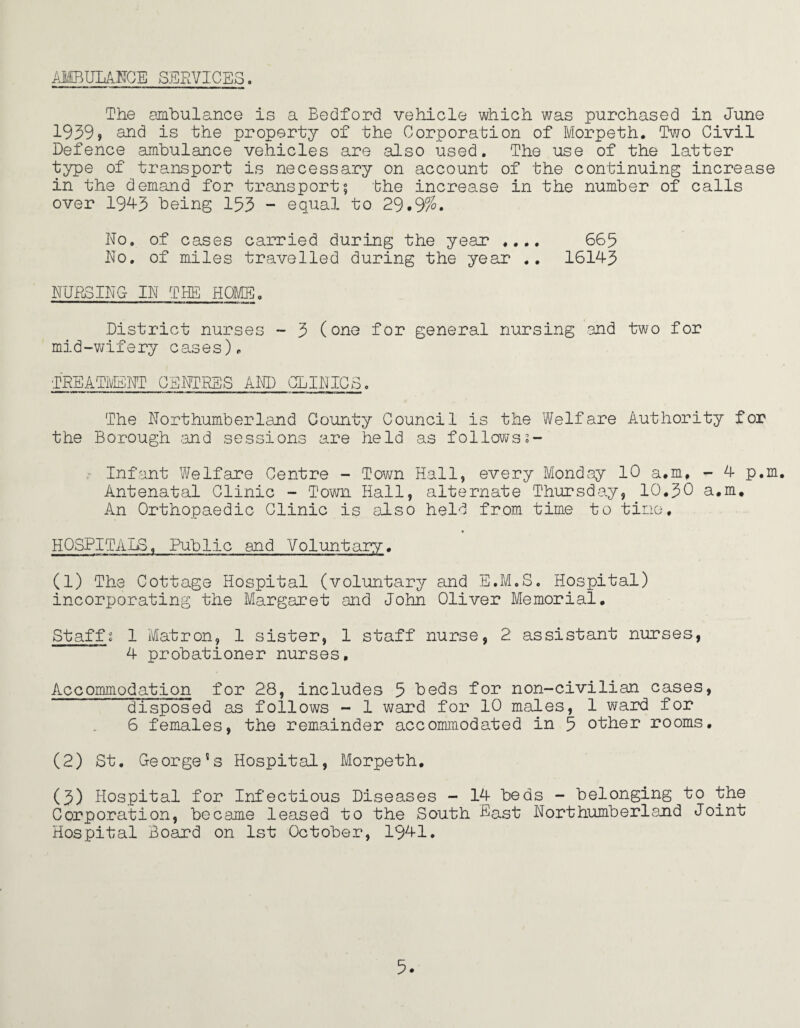 AMBULANCE SERVICES. The ambulance is a Bedford vehicle which was purchased in June 1939» and is the property of the Corporation of Morpeth. Two Civil Defence ambulance vehicles are also used. The use of the latter type of transport is necessary on account of the continuing increase in the demand for transport? the increase in the number of calls over 1943 being 133 - equal to 29.9%. No. of cases carried during the year .... 663 No. of miles travelled during the year .. 16143 NURSING IN THE HOME. District nurses - 3 (one for general nursing and two for mid-wifery cases). TREATMENT CENTRES AND CLINICS. The Northumberland County Council is the Welfare Authority for the Borough -and sessions are held as follows 2- Infant Welfare Centre - Town Hall, every Monday 10 a.m, - 4 p.m. Antenatal Clinic - Town Hall, alternate Thursday, 10.30 a.m. An Orthopaedic Clinic is also held from time to tine. HOSPITALS. Public and Voluntary. (1) The Cottage Hospital (voluntary and E.M.S. Hospital) incorporating the Margaret and John Oliver Memorial. Staff« 1 Matron, 1 sister, 1 staff nurse, 2 assistant nurses, 4 probationer nurses. Accommodation for 28, includes 3 beds for non-civilian cases, disposed as follows - 1 ward for 10 males, 1 ward for 6 females, the remainder accommodated in 3 other rooms. (2) St. George's Hospital, Morpeth. (3) Hospital for Infectious Diseases - 14 beds - belonging to the Corporation, became leased to the South East Northumberland Joint Hospital Board on 1st October, 1941. 3.