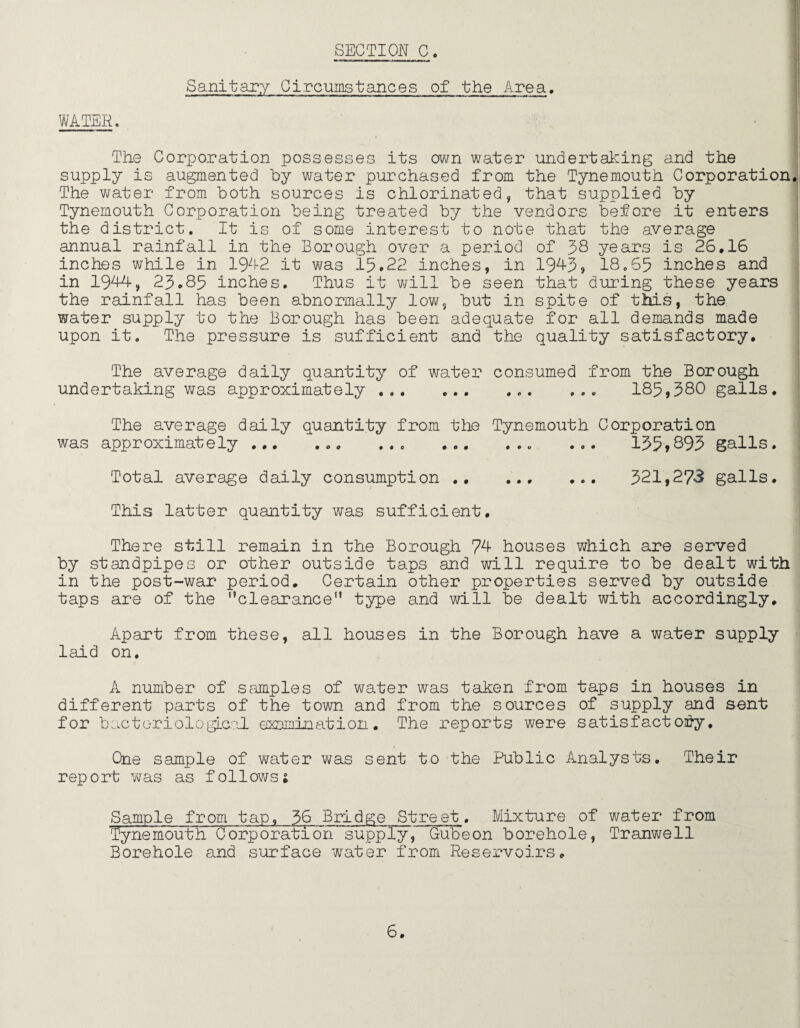 Sanitary Circumstances of the Area. WATER. ! The Corporation possesses its own water undertaking and the supply is augmented by water purchased from the Tynemouth Corporation. The water from both sources is chlorinated, that supplied by Tynemouth Corporation being treated by the vendors before it enters the district. It is of some interest to note that the average annual rainfall in the Borough over a period of 38 years is 26.16 inches while in 1942 it was 15.22 inches, in 1943, 18.65 inches and in 1944, 23.85 inches. Thus it will be seen that during these years the rainfall has been abnormally low, but in spite of this, the water supply to the Borough has been adequate for all demands made upon it. The pressure is sufficient and the quality satisfactory. The average daily quantity of water consumed from the Borough undertaking was approximately .. ... 185,380 galls. The average daily quantity from the Tynemouth Corporation was approximately ... ... ... .. ... 135*893 galls. Total average daily consumption .. ... ... 321,273 galls. This latter quantity was sufficient. There still remain in the Borough 74 houses which are served by standpipes or other outside taps and will require to be dealt with in the post-war period. Certain other properties served by outside taps are of the clearance type and will be dealt with accordingly. Apart from these, all houses in the Borough have a water supply laid on. A number of samples of water was taken from taps in houses in different parts of the town and from the sources of supply and sent for bacteriological examination. The reports were satisfactory. One sample of water was sent to the Public Analysts. Their rep 0 rt was as f o11ows1 Sample from tap, 36 Bridge Street. Mixture of water from Tynemouth Corporation supply, Gubeon borehole, Tranwell Borehole and surface water from Reservoirs,