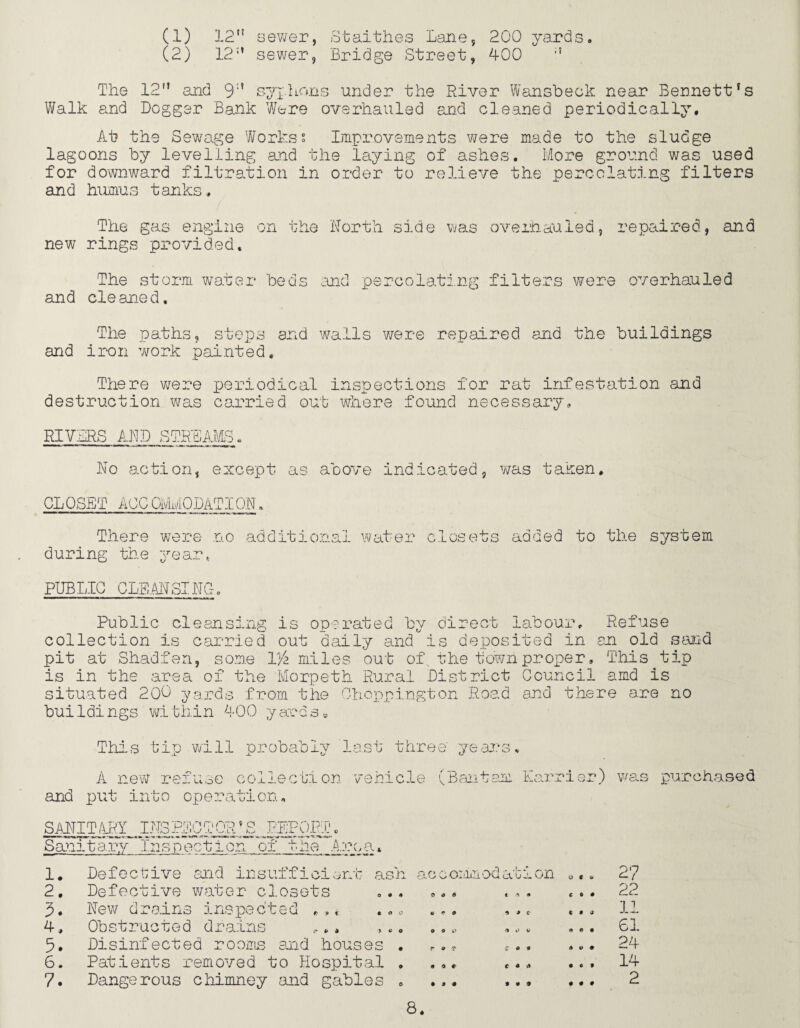 (1) 12” sewer, Staithes Lane, 200 yards. (2) 12” sewer, Bridge Street, 400 The 12” and 9” syphons under the River Wansbeck near Bennett’s Walk and Dogger Bank Were overhauled and cleaned periodically. At the Sewage Workss Improvements were made to the sludge lagoons by levelling and the laying of ashes. More ground was used for downward filtration in order to relieve the percolating filters and humus tanks. The gas engine new rings provided. on the North side was o'verb.auled, repaired, and The storm water beds and percolating filters were overhauled and cleaned. The paths, steps and walls were repaired and the buildings and iron work painted. There wrere periodical inspections for rat infestation and destruction was carried out where found necessary. RIVERS AND SIRE^ No action, except as above indicated, was taken. CLOSET ACCOMMODATION. There were no additional water during the year. I os ets added to the system PUBLIC CLEANSING. Public cleansing is operated by direct labour. Refuse collection is carried out daily and is deposited in an old sand pit at Shadfen, some V/z miles out of the town proper 9 This tip is in the area of the Morpeth Rural District Council amd is situated 200 yards from the Chdppington Road and there are no buildings within 400 yards. This tip will probably last three years, A new refuse collection vehicle (Bantam Harrier) was purchased and put into operation. 9 O SANITARY INSPECTOR _ Sanitary”Insp ection of REPORT Arc, a. 1. Defective and insufficient ash 2. Defective water closets ... 3. New drains inspected * „« .. „ 4. Obstructed drains ,., ,„. 5. Disinfected rooms and houses . 6. Patients removed to Hospital . 7. Dangerous chimney and gables , accommodation 0,. e o o 0*0 o * i* r e T • Of* • 99 t A 19 o » c 4 i> V £ O « C • s* I • 9 C © • C 9 <7 A • • I* V 9 • Of • • • t-t 22 11 61 24 14 2