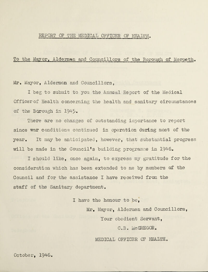 REPORT OF THE MEDICAL OFFICER OF HEALTH, To the Mayor, Aldermen and Councillors of the Borough of Morpeth, Mr, Mayor, Aldermen and Councillors, I beg to submit to you the Annual Report of the Medical Officer of Health concerning the health and sanitary circumstances of the Borough in 1945. There are no changes of outstanding importance to report since war conditions continued in operation during most of the year. It may be anticipated, however, that substantial progress will be made in the Council*s building programme in 1946, I should like, once again, to express my gratitude for the consideration which has been extended to me by members of the Council and for the assistance I have received from the staff of the Sanitary department, I have the honour to be, Mr, Mayor, Aldermen and Councillors, Your obedient Servant, C.B. Me GREGOR. MEDICAL OFFICER CF HEALTH. October, 1946,