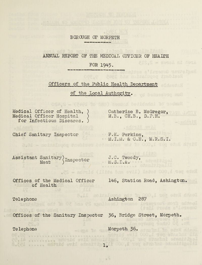 ANNUAL REPORT OF THE MEDICAL OFFICER OF HEALTH FOR 1945. Officers of the Public Health Department of the Local Authority. Medical Officer of Health, ) Medical Officer Hospite.1 ) for Infectious Diseases. ) Chief Sanitary Inspector Assistant Sanitary)Inspector Offices of the Medical Officer of Health Telephone Catherine B. McGregor, M.B., CH.B., D.P.H. F.K. Perkins, Mel. Mo & CoEe, M.R.S.Io J.C. Tweedy, M.3.I.A. 146, Station Road, Ashington. Ashington 287 Offices of the Sanitary Inspector 36, Bridge Street, Morpeth. Telephone Morpeth 36.