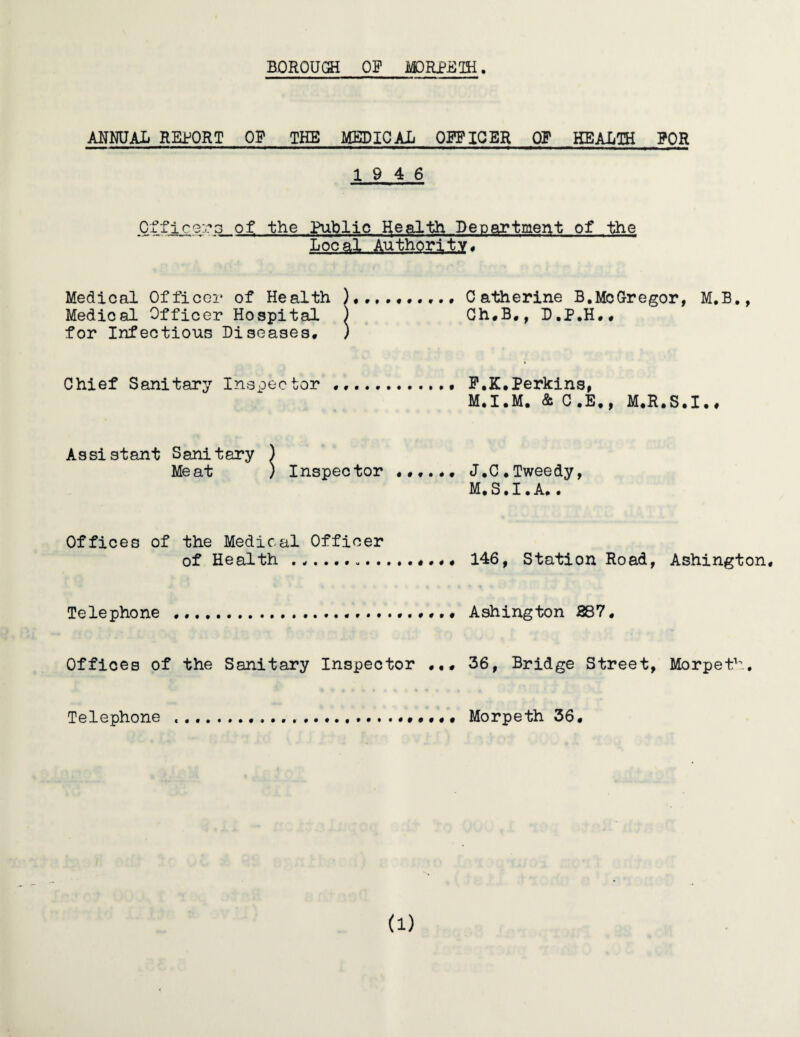 ANNUAL REPORT OP THE MEDICAJj OFFICER OP HEALTH PQR 19 4 6 Officers of the Public Health Department of the Local Authority, Medical Officer of Health Catherine B.McGregor, M.B., Medical Officer Hospital ) Ch,B,, D.P.H,, for Infectious Diseases* ) Chief Sanitary Inspector . F.K.Perkins, M.I.M. & C.E., M.R.S.I., Assistant Sanitary ) Meat ) Inspector J.C.Tweedy, M, S • I • A. • Offices of the Medical Officer of Health ... 146, Station Road, Ashington, Telephone .Ashington 287 * Offices of the Sanitary Inspector .36, Bridge Street, Morpeth. Telephone ....,,,,, Morpeth 36* a)