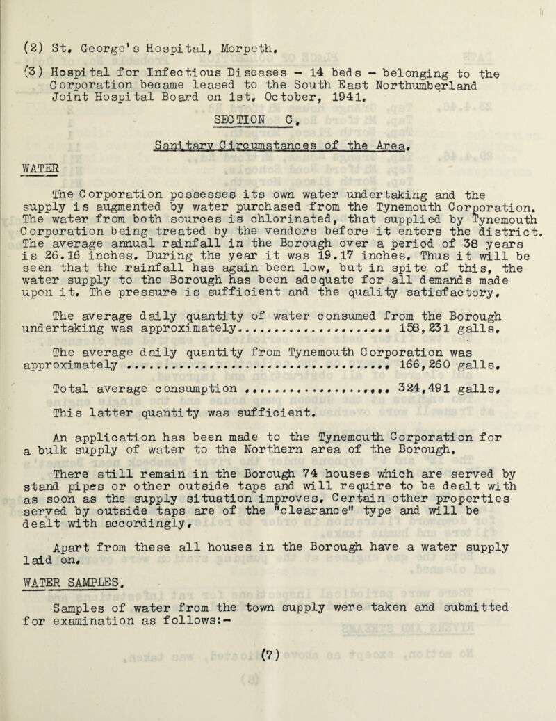 (2) St, George’s Hospital, Morpeth, (3) Hospital for Infectious Diseases - 14 beds - belonging to the Corporation became leased to the South East Northumberland Joint Hospital Board on 1st, October, 1941, SECTION 0, Sanitary Circumstances of the Area, WATER The Corporation possesses its own water undertaking and the supply is augmented by water purchased from the Tynemouth Corporation. The water from both sources is chlorinated, that supplied by Tynemouth Corporation being treated by the vendors before it enters the district. The average annual rainfall in the Borough over a period of 38 years is 26.16 inches. During the year it was 19.17 inches. Thus it will be seen that the rainfall has again been low, but in spite of this, the water supply to the Borough has been adequate for all demands made upon it. The pressure is sufficient and the quality satisfactory. The average daily quantity of water consumed from the Borough undertaking was approximately .... 158 , 231 galls. The average daily quantity from Tynemouth Corporation was approximately ..... 166,260 galls. Total average consumption ... 324,491 galls. This latter quantity was sufficient. An application has been made to the Tynemouth Corporation for a bulk supply of water to the Northern area of the Borough. There still remain in the Borough 74 houses which are served by stand pip£s or other outside taps and will require to be dealt with as soon as the supply situation improves. Certain other properties served by outside taps are of the clearanceM type and will be dealt with accordingly. Apart from these all houses in the Borough have a water supply laid on, WATER SAMPLES. Samples of water from the town supply were taken and submitted for examination as follows:— (?)