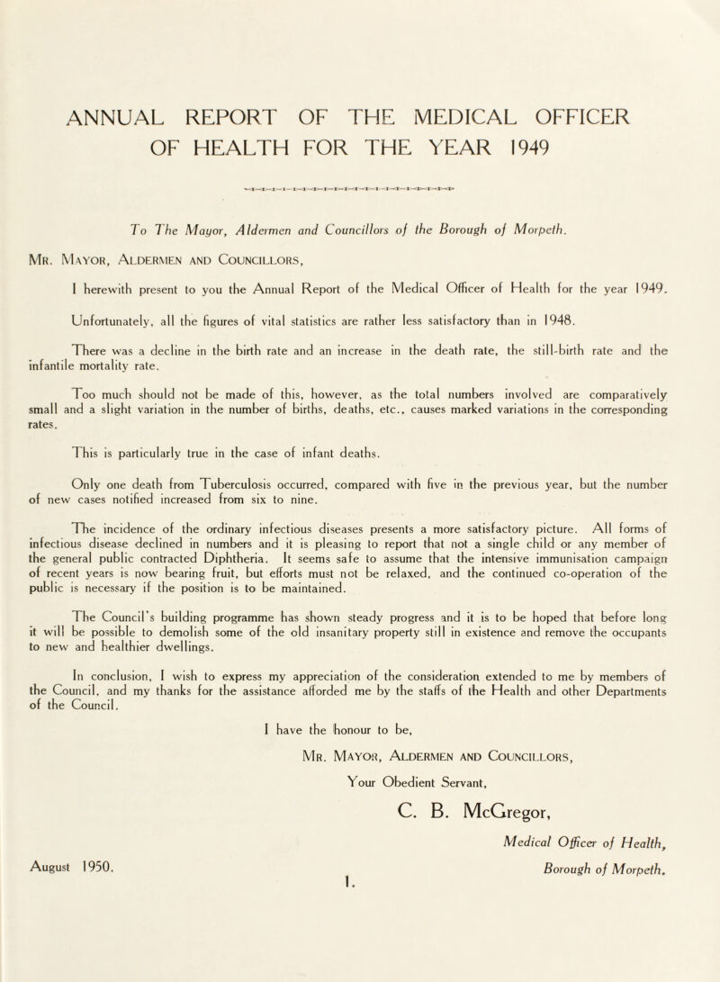 OF HEALTH FOR THE YEAR 1949 r— i - i - * - To The Mayor, Aldermen and Councillors of the Borough of Morpeth. Mr. Mayor, Aldermen and Councillors, I Herewith present to you the Annual Report of the Medical Officer of Health for the year 1949. Unfortunately, all the figures of vital statistics are rather less satisfactory than in 1948. There was a decline in the birth rate and an increase in the death rate, the still-birth rate and the infantile mortality rate. Too much should not be made of this, however, as the total numbers involved are comparatively small and a slight variation in the number of births, deaths, etc., causes marked variations in the corresponding rates. 1 his is particularly true in the case of infant deaths. Only one death from Tuberculosis occurred, compared with five in the previous year, but the number of new cases notified increased from six to nine. The incidence of the ordinary infectious diseases presents a more satisfactory picture. All forms of infectious disease declined in numbers and it is pleasing to report that not a single child or any member of the general public contracted Diphtheria. It seems safe to assume that the intensive immunisation campaign of recent years is now bearing fruit, but efforts must not be relaxed, and the continued co-operation of the public is necessary if the position is to be maintained. The Council’s building programme has shown steady progress and it is to be hoped that before long it will be possible to demolish some of the old insanitary property still in existence and remove the occupants to new and healthier dwellings. In conclusion, 1 wish to express my appreciation of the consideration extended to me by members of the Council, and my thanks for the assistance afforded me by the staffs of the Health and other Departments of the Council. August 1950. I have the honour to be, Mr. Mayor, Aldermen and Councillors, Your Obedient Servant, C. B. McGregor, Medical Officer of Health, Borough of Morpeth.