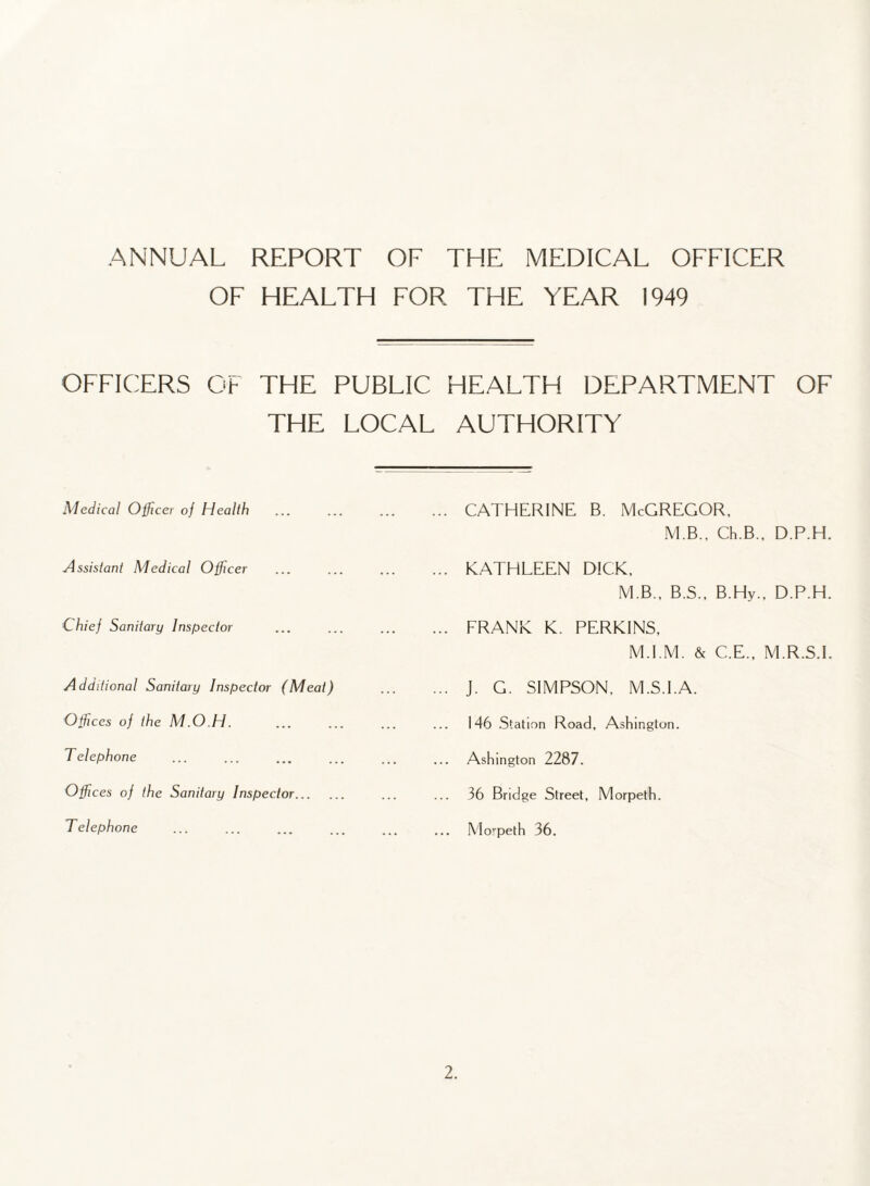 OF HEALTH FOR THE YEAR 1949 OFFICERS OF THE PUBLIC HEALTH DEPARTMENT OF THE LOCAL AUTHORITY Medical Officer oj Health Assistant Medical Officer Chief Sanitary Inspector Additional Sanitary Inspector (Meat) Offices of the M.O.H. Telephone Offices of the Sanitary Inspector... Telephone CATHERINE B. McGREGOR, MB.. Ch.B., D.P.H. KATHLEEN DICK, M.B., B.S., B.Hy., D.P.H. FRANK K. PERKINS, M.I.M. & C.E., M.R.S.I. J. G. SIMPSON, M.S.I.A. 146 Station Road, Ashington. Ashington 2287. 36 Bridge Street, Morpeth. Morpeth 36.