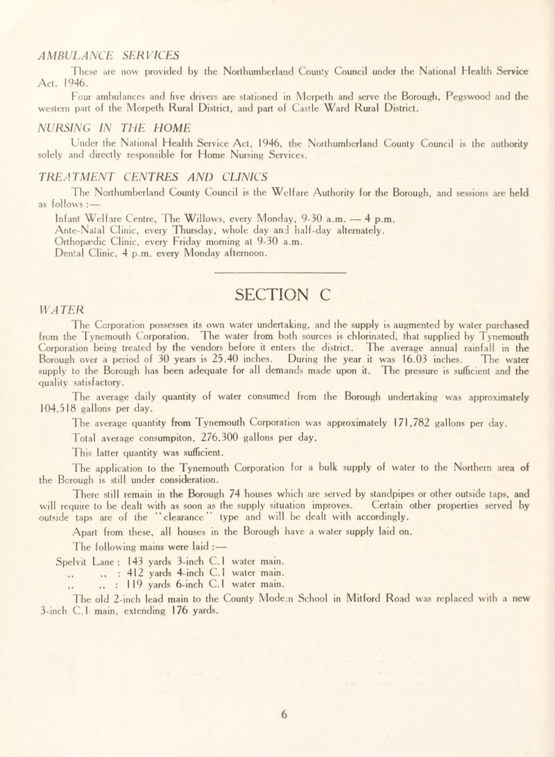 A MBULA NCE SER i ICES These are now provided by the Northumberland County Council under the National Health Service Act. 19-46. Four ambulances and five drivers are stationed in Morpeth and serve the Borough, Pegswood and the western part of the Morpeth Rural District, and part of Castle Ward Rural District. NURSING IN THE HOME Under the National Health Service Act, 1946, the Northumberland County Council is the authority solely and directly responsible for Home Nursing Services. TREATMENT CENTRES AND CLINICS The Northumberland County Council is the Welfare Authority for the Borough, and sessions are held as follows : — Infant Welfare Centre, The Willows, every Monday, 9-30 a.m. — 4 p.m. Ante-Natal Clinic, every Thursday, whole day and half-day alternately. Orthopaedic Clinic, every Friday morning at 9-30 a.m. Dental Clinic, 4 p.m. every Monday afternoon. SECTION C WA TER The Corporation possesses its own water undertaking, and the supply is augmented by water purchased from the Tynemouth Corporation. The water from both sources is chlorinated, that supplied by Tynemouth Corporation being treated by the vendors before it enters the district. The average annual rainfall in the Borough over a period of 30 years is 25.40 inches. During the year it was 16.03 inches. The water supply to the Borough has been adequate for all demands made upon it. The pressure is sufficient and the quality satisfactory. The average daily quantity of water consumed from the Borough undertaking was approximately 104.518 gallons per day. The average quantity from Tynemouth Corporation was approximately 171,782 gallons per day. Total average consumpiton, 276,300 gallons per day. This latter quantity was sufficient. The application to the Tynemouth Corporation for a bulk supply of water to the Northern area of the Borough is still under consideration. There still remain in the Borough 74 houses which are served by standpipes or other outside taps, and will require to be dealt with as soon as the supply situation improves. Certain other properties served by outside taps are of the “clearance' type and will be dealt with accordingly. Apart from these, all houses in the Borough have a water supply laid on. The following mains were laid : — Spelvit Lane: 143 yards 3-mch C.l water main. ,, ,, : 412 yards 4-inch C.l water main. ,, ,, : 119 yards 6-inch C.l water main. The old 2-inch lead main to the County Mode.n School in Mitford Road was replaced with a new 3-inch C.l main, extending 176 yards.