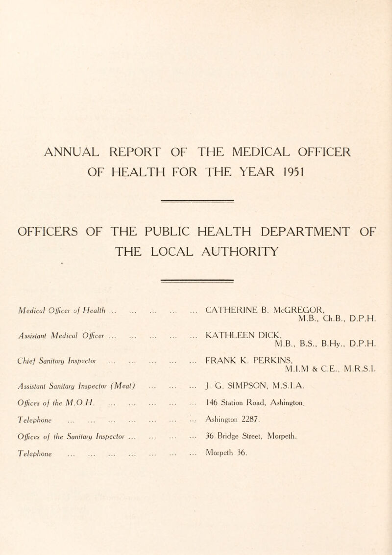 OF HEALTH FOR THE YEAR 1951 OFFICERS OF THE PUBLIC HEALTH DEPARTMENT OF THE LOCAL AUTHORITY Medical Officer of Health. Assistant Medical Officer. Chief Sanitary Inspector . Assistant Sanitary Inspector (Meat) Offices of the M.O.H. Telephone . Offices of the Sanitaiy Inspector ... CATHERINE B. McGREGOR, M.B., Ch.B., D.P.H. KATHLEEN DICK, M.B., B.S., B.Hy., D.P.H. FRANK K. PERKINS, M.I.M & C.E., M.R.S.I. J. G. SIMPSON, M.S.I.A. 146 Station Road, Ashington. Ashington 2287. 36 Bridge Street, Morpeth.
