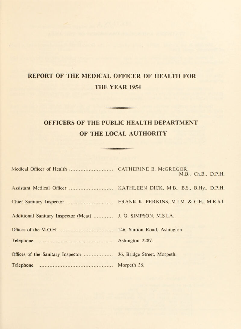 THE YEAR 1954 OFFICERS OF THE PUBLIC HEALTH DEPARTMENT OF THE LOCAL AUTHORITY Medical Officer of Health . . CATHERINE B. McGREGOR, M B., Ch.B.. D.P.H. Assistant Medical Officer . . KATHLEEN DICK. M B., B.S., B.Hy., D.P.H. Chief Sanitary Inspector . . FRANK K. PERKINS. M.I.M. & C.E.. M R.S I. Additional Sanitary Inspector (Meat) . J. G. SIMPSON. M S I.A. Offices of the M.O.H. . 146. Station Road. Ashineton. Telephone . . Ashington 2287. Offices of the Sanitary Inspector . . 36, Bridge Street, Morpeth. Telephone . . Morpeth 36.