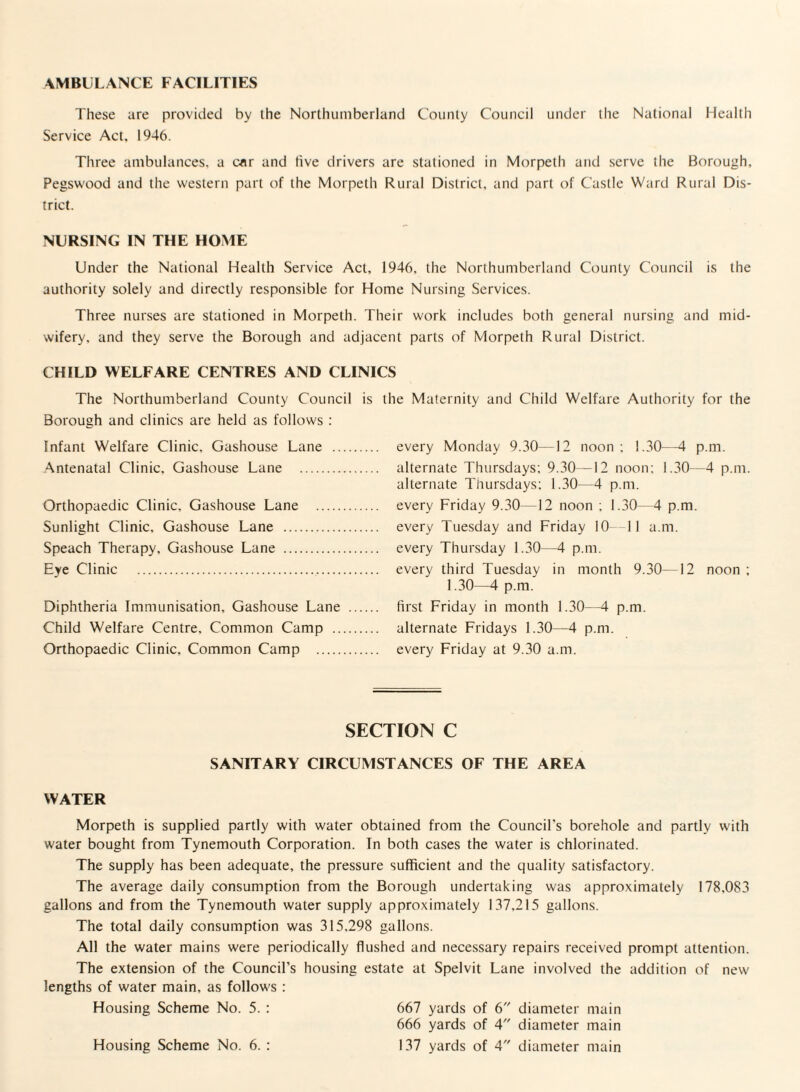 AMBULANCE FACILITIES These are provided by the Northumberland County Council under the National Health Service Act, 1946. Three ambulances, a car and five drivers are stationed in Morpeth and serve the Borough, Pegswood and the western part of the Morpeth Rural District, and part of Castle Ward Rural Dis¬ trict. NURSING IN THE HOME Under the National Health Service Act, 1946, the Northumberland County Council is the authority solely and directly responsible for Home Nursing Services. Three nurses are stationed in Morpeth. Their work includes both general nursing and mid¬ wifery, and they serve the Borough and adjacent parts of Morpeth Rural District. CHILD WELFARE CENTRES AND CLINICS The Northumberland County Council is the Maternity and Child Welfare Authority for the Borough and clinics are held as follows : Infant Welfare Clinic, Gashouse Lane .. Antenatal Clinic, Gashouse Lane . Orthopaedic Clinic, Gashouse Lane . Sunlight Clinic, Gashouse Lane . Speach Therapy, Gashouse Lane . Eye Clinic ... Diphtheria Immunisation, Gashouse Lane Child Welfare Centre. Common Camp .. Orthopaedic Clinic, Common Camp . every Monday 9.30—12 noon: 1.30—4 p.m. alternate Thursdays: 9.30—12 noon: 1.30—4 p.m. alternate Thursdays: 1.30—4 p.m. every Friday 9.30—12 noon ; 1.30—4 p.m. every Tuesday and Friday 10 II a.m. every Thursday 1.30—4 p.m. every third Tuesday in month 9.30—12 noon ; 1.30—4 p.m. first Friday in month 1.30—4 p.m. alternate Fridays 1.30—4 p.m. every Friday at 9.30 a.m. SECTION C SANITARY CIRCUMSTANCES OF THE AREA WATER Morpeth is supplied partly with water obtained from the Council’s borehole and partly with water bought from Tynemouth Corporation. In both cases the water is chlorinated. The supply has been adequate, the pressure sufficient and the quality satisfactory. The average daily consumption from the Borough undertaking was approximately 178,083 gallons and from the Tynemouth water supply approximately 137,215 gallons. The total daily consumption was 315.298 gallons. All the water mains were periodically flushed and necessary repairs received prompt attention. The extension of the Council’s housing estate at Spelvit Lane involved the addition of new lengths of water main, as follows : Housing Scheme No. 5. : 667 yards of 6 diameter main 666 yards of 4 diameter main 137 yards of 4 diameter main Housing Scheme No. 6. :
