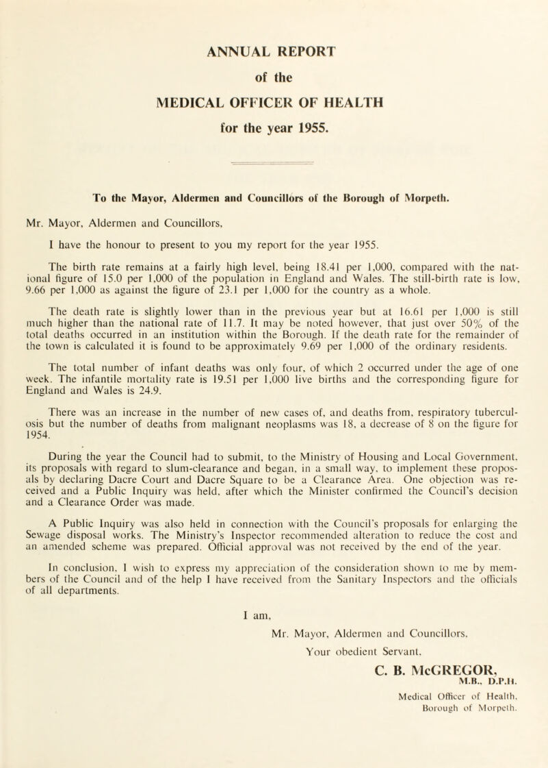 ANNUAL REPORT of the MEDICAL OFFICER OF HEALTH for the year 1955. To the Mayor, Aldermen and Councillors of the Borough of Morpeth. Mr. Mayor, Aldermen and Councillors, I have the honour to present to you my report for the year 1955. The birth rate remains at a fairly high level, being 18.41 per 1,000, compared with the nat¬ ional figure of 15.0 per 1,000 of the population in England and Wales. The still-birth rate is low, 9.66 per 1,000 as against the figure of 23.1 per 1,000 for the country as a whole. The death rate is slightly lower than in the previous year but at 16.61 per 1,000 is still much higher than the national rate of 11.7. It may be noted however, that just over 50% of the total deaths occurred in an institution within the Borough. If the death rate for the remainder of the town is calculated it is found to be approximately 9.69 per 1,000 of the ordinary residents. The total number of infant deaths was only four, of which 2 occurred under the age of one week. The infantile mortality rate is 19.51 per 1,000 live births and the corresponding figure for England and Wales is 24.9. There was an increase in the number of new cases of, and deaths from, respiratory tubercul¬ osis but the number of deaths from malignant neoplasms was 18, a decrease of 8 on the figure for 1954. During the year the Council had to submit, to the Ministry of Housing and Local Government, its proposals with regard to slum-clearance and began, in a small way. to implement these propos¬ als by declaring Dacre Court and Dacre Square to be a Clearance Area. One objection was re¬ ceived and a Public Inquiry was held, after which the Minister confirmed the Council’s decision and a Clearance Order was made. A Public Inquiry was also held in connection with the Council’s proposals for enlarging the Sewage disposal works. The Ministry's Inspector recommended alteration to reduce the cost and an amended scheme was prepared. Official approval was not received by the end of the year. In conclusion. 1 wish to express my appreciation of the consideration shown to me by mem¬ bers of the Council and of the help 1 have received from the Sanitary Inspectors and the officials of all departments. I am, Mr. Mayor, Aldermen and Councillors. Your obedient Servant. C. B. McGREGOR, M.B., D.P.ll. Medical Officer of Health. Borough of Morpeth.