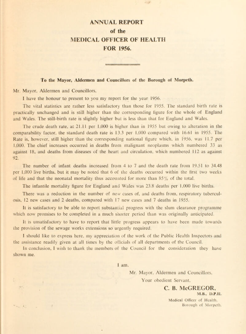 ANNUAL REPORT of the MEDICAL OFFICER OF HEALTH FOR 1956. To the Mayor, Aldermen and Councillors of the Borough of Morpeth. Mr. Mayor. Aldermen and Councillors. 1 have the honour to present to you my report for the year 1956. The vital statistics are rather less satisfactory than those for 1955. The standard birth rale is practically unchanged and is still higher than the corresponding ligure for the whole of England and Wales. The still-birth rate is slightly higher but is less than that for England and Wales. The crude death rate, at 21.11 per 1.000 is higher than in 1955 but owing to alteration in the comparability factor, the standard death rate is 13.3 per 1,000 compared with 16.61 in 1955. The Rate is, however, still higher than the corresponding national figure which, in 1956. was 11.7 per 1,000. The chief increases occurred in deaths from malignant neoplasms which numbered 33 as against 18, and deaths from diseases of the heart and circulation, which numbered 112 as against 92. The number of infant deaths increased from 4 to 7 and the death rate from 19.51 to 34.48 per 1.000 live births, but it may be noted that 6 of the deaths occurred within the first two weeks of life and that the neonatal mortality thus accounted for more than 85% of the total. The infantile mortality figure for England and Wales was 23.8 deaths per 1,000 live births. There was a reduction in the number of new cases of, and deaths from, respiratory tubercul¬ osis, 12 new cases and 2 deaths, compared with 17 new cases and 7 deaths in 1955. It is satisfactory to be able to report substantial progress with the slum clearance programme which now promises to be completed in a much shorter period than was originally anticipated. It is unsatisfactory to have to report that little progress appears to have been made towards the provision of the sewage works extensions so urgently required. 1 should like to express here, my appreciation of the work of the Public Health Inspectors and the assistance readily given at all times by the officials of all departments of the Council. In conclusion, I wish to thank the members of the Council for the consideration they have shown me. I am. Mr. Mayor. Aldermen and Councillors, Your obedient Servant. C. B. McGREGGR, M.B., D.P.H. t Medical Officer of Health. Borough of Morpeth.