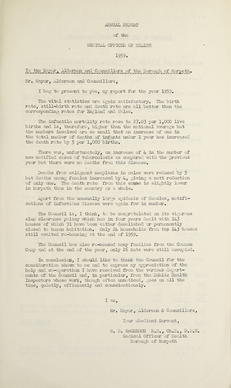 iiMUAL REPORT of the MEDICAL OFFICER OF HEALTH j 1959. . To the Mayor, Aldermen and Councillors of the Borough of Morpeth Mr. Mayor, Aldermen and Councillors, I heg to present to you, my report for the year 1959. The vital statistics are again satisfactory. The birth rate, still-birth rate and death rate are all better than the corresponding rates for England and Wales. The infantile mortality rate rose to 27.03 per 1,000 live births and is, therefore, higher than the na.tional average but the numbers involved are so small that an increa.se of one in the total number of deaths of infants under 1 year has increased the dearth ra.te by 5 per 1,000 births. There was, unfortunately, an increase of 4 in the number of new notified ca.ses of tuberculosis as compared with the previous year but there were no dearths from this disea.se. Dearths from malignant neoplasms in males were reduced by 5 but deaths among females increased by 4, giving a nett reduction of only one. The dee,th ra.te. from this casae is slightly lower in Morpeth than in the country as a whole. Apart from the unusually large epidemic of Measles, notifi¬ cations of infectious disea.se were again few in number. The Council is, I think, to be congratulated on its vigorous slum clearance policy which has in four years dealt with 143 houses of which 91 have been either demolished or permanently closed to human habitation. Only 24 households from the 143 houses still awaited re-housing at the end of 1959. The Council ha.s also re-housed many families from the Common Camp and at the end of the year, only 26 huts were still occupied. In conclusion, I should like to thank the Council for the consideration shown to me and to express my appreciation of the help and co-operation I have received from the various depart¬ ments of the Council and, in particular, from the Public Health Inspectors whose work, though often unnoticed, goes on all the time, quietly, efficiently and conscientiously. I am, Mr. Mayor, Aldermen & Councillors, Your obedient Servant, C. B. McGREGOR M.B., Ch.B., D.P.H. Medical Officer of Health Borough of Morpeth