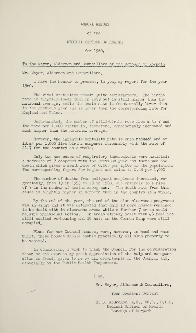 ANKUiiL REPORT ■of the MEDICAL OFFICER OF HEAIiTH for I960* To the Mayor* Aldermen and Councillors of the Boroughjof Morpeth Mr. Mayor, Aldermen and Councillors, I have the honour to present, to you, my report for the year I960. The vital statistics remain quite satisfactory. The births rate is slightly lower than in 1959 but is still higher than the national average, while the death rate is fractionally lower than in the previous year and is lower than the corresponding rate for England and Wales. Unfortunately the number of still-births rose from 4- to 7 and the rate per 1,000 births is, therefore, considerably increased and much higher than the national average. However, the infantile mortality rate is much reduced and at 18.43 per 1,000 live births compares favourably with the rate of 21.7 for the country as a whole. Only two new cases of respiratory tuberculosis were notified; a decrease of 7 compared with the previous year and there was one death which gives a death rate of 0.083 per 1,000 of the population. The corresponding figure for England and uales is O.08 per 1,000 The number of deaths from malignant neoplasms increased, re¬ grettably, from 19 in 1959 to 28 in i960, due entirely to a rise of 9 in the number of deaths among men. The death rate from this cause is slightly higher in Morpeth than in the country as a whole. By the end of the year, the end of the slum clearance programme was in- sight and it was estimated that only 10 more houses remained to be dealt with in clearance areas while a further 7 or so would require individual action. In areas already dealt with 46 families still awaited re-housing and 15 huts on the Common Camp were still occupied. Plans for new Council houses, were, however, in hand and when built, these houses should enable practically all slum property to be vacated. In conclusion, I wish to thank the Council for the consideration shown me and express my great appreciation of the help and co-oper¬ ation so freely given to me by all departments of the Council and, especially by the Public Health Inspector I am, Mr. C. Mayor, Aldermen & Councillors, Your obedient Servant B. McGregor. M.B., Ch.B., D.P.H. Medical Officer of Health Borough of Morpeth