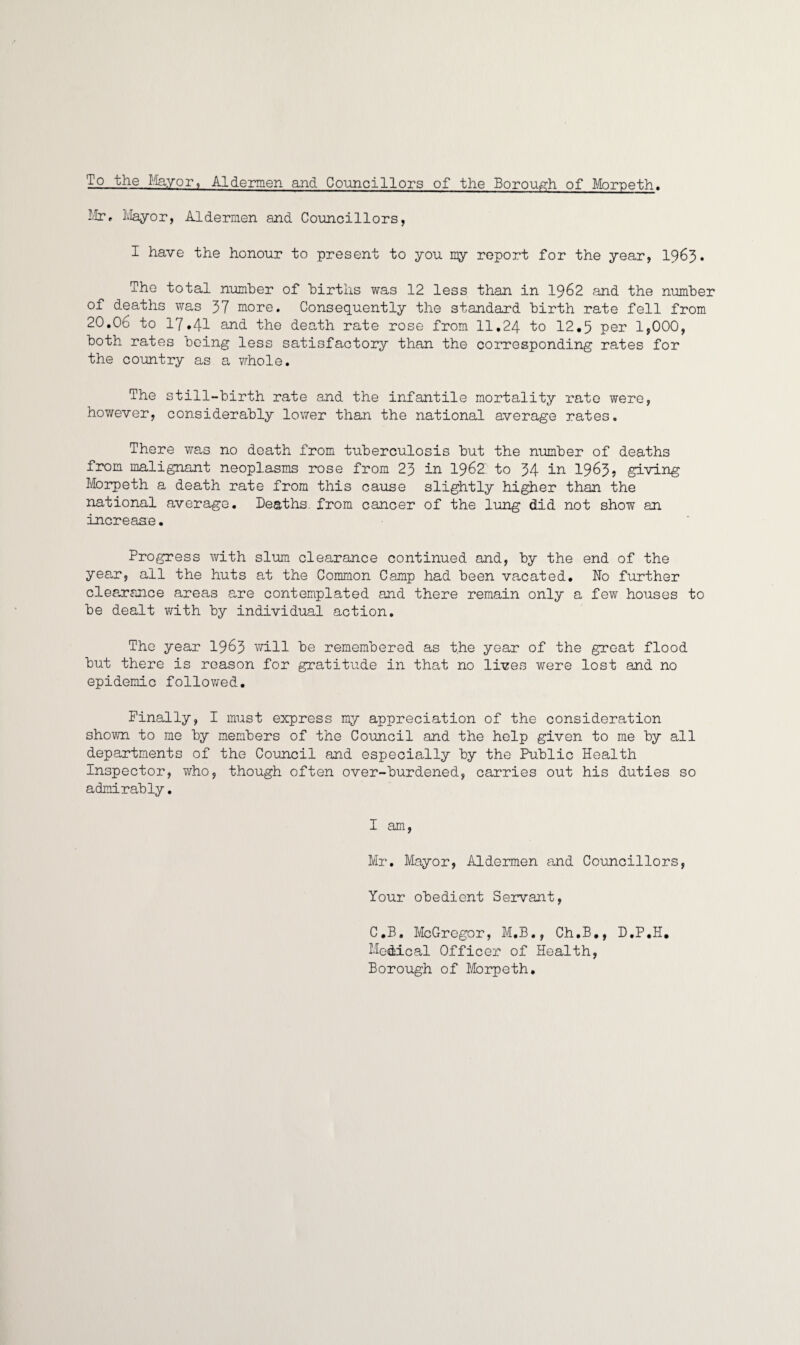 To the Mayor, Aldermen and Councillors of the Borough of Morpeth, Mr, Mayor, Aldermen and Councillors, I have the honour to present to you my report for the year, 1963. The total number of births was 12 less than in 1962 and the number of deaths was 37 more. Consequently the standard birth rate fell from 20.06 to 17#41 and. the death rate rose from 11.24 to 12.5 per 1,000, both rates being less satisfactory than the corresponding rates for the country as a whole. The still-birth rate and the infantile mortality rate were, however, considerably lower than the national average rates. There was no death from tuberculosis but the number of deaths from malignant neoplasms rose from 23 in 1962 to 34 in 1963, giving Morpeth a death rate from this cause slightly higher than the national average. Deaths from cancer of the lung did not show an increase. Progress with slum clearance continued and, by the end of the year, all the huts at the Common Camp had been vacated. No further clearance areas are contemplated and there remain only a few houses to be dealt with by individual action. The year 1963 will be remembered as the year of the great flood but there is reason for gratitude in that no lives were lost and no epidemic followed. Finally, I must express my appreciation of the consideration shown to me by members of the Council and the help given to me by all departments of the Council and especially by the Public Health Inspector, who, though often over-burdened, carries out his duties so admirably. I am, Mr. Mayor, Aldermen and Councillors, Your obedient Servant, C.B. McGregor, M.B., Ch.B., D.P.H. Medical Officer of Health, Borough of Morpeth.