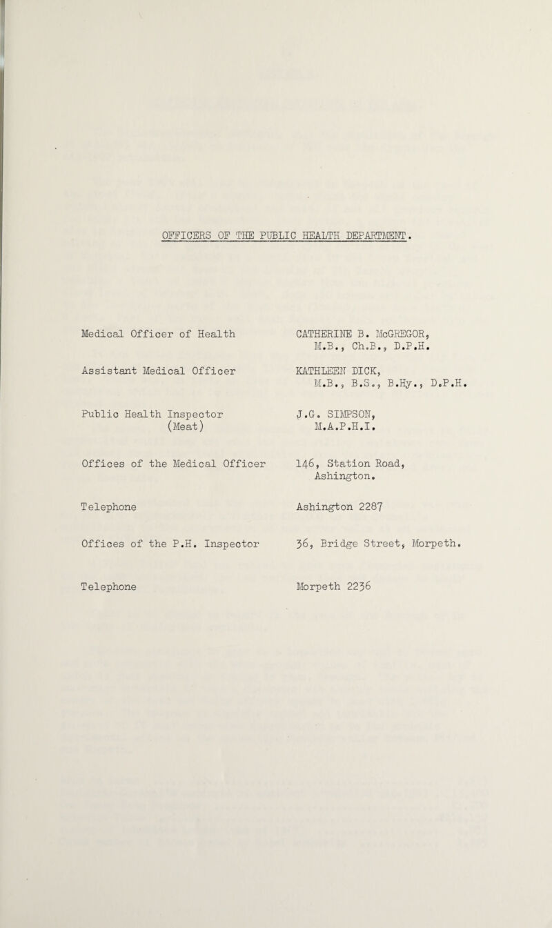 OFFICERS OF THE PUBLIC HEALTH DEPARTMENT Medical Officer of Health Assistant Medical Officer Public Health Inspector (Meat) Offices of the Medical Officer Telephone Offices of the P.H. Inspector CATHERINE B. McGREGOR, M.B., Ch.B., D.P.H. KATHLEEN DICK, M.B., B.S., B.Hy., D.P.H. J.G. SIMPSON, M. A.P.H.I. 146, Station Road, Ashington. Ashington 2287 36, Bridge Street, Morpeth. Telephone Morpeth 22^6