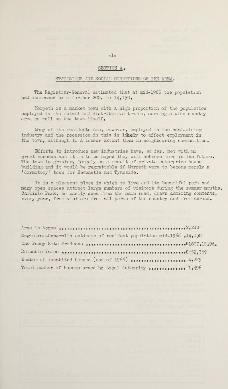 -1- SECTION A> STATISTICS AND SOCIAL CONDITIONS OP THE AREA. The Registrar-General estimated that at niid-1966 the population had increased hy a further 200, to 14^150* Morpeth is a market tovai with a high proportion of the population employed in the retail ajid distrihutive trades, serving a \7ide country area, as v/ell as the tov/n itself. Many of the residents a,re, however, employed in the coal-mining industry and the recession in this is likely to affect employment in the toYvTi, although to a lesser extent than in neighbouring commimities. Efforts to introduce no?; industries have, so far, met with no great success and it is to be hoped they will achieve m.ore in the future. The town is growing, largely as a result of private enterprise house building and it would be regrettable if Morpeth were to become merely a ’dormitory’ tov/n for Newcastle and Tyneside, It is a pleasant place in v/hich to live and its beautiful park and many open spaces attract large numbers of visitors during the summer months, Carlisle Park, so easily seen from the main road, draws admiring comments, every year, from visitors from all parts of the country and from a,broad. Area in Acres ....*2,218 Rogistx'ar-General’s estimate of resident population mid-1966 ,14,150 One Penny Rate Produces...,€1807,12,91, Rateable Va,lue .£452,349 Number of inhabited houses (end of I966) •,,,,,««,e*,,.o,,,,,, 4,225 Total number of houses ov/ned by Local Author!tj^ ***,*,**,«**,, 1,49^