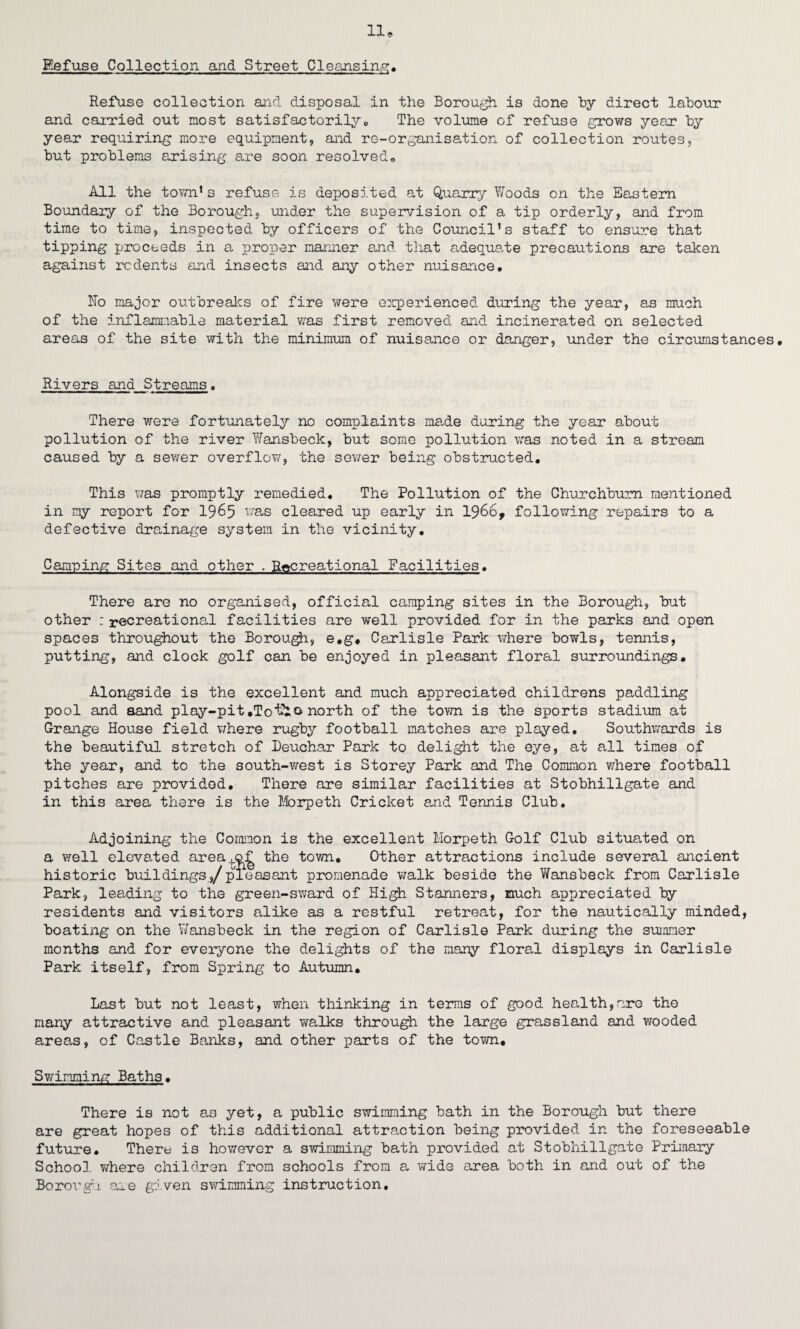 Refuse Collection and Street Clearisin.g:, Refuse collection and disposal in the Borou^ is done by direct labour and carried out most satisfactorilyo The volume of refuse £:rows year by year requiring more equipment, and re-organisation of collection routes, but problems arising are soon resolve do All the toTm.’ s refuse is deposited at Qua,rry Woods on the Eastern Boundary of the Borough, under the supervision of a tip orderly, and from time to time, inspected by officers of the Council’s staff to ensure that tipping proceeds in a proper manner and that adequate precautions are taken against rodents and insects and any other nuisance. llo major outbreaics of fire were e:qperienced during the year, as much of the inflammable material vras first removed and incinerated on selected areas of the site with the minimum of nuisance or danger, under the circumstances. Rivers and Streams• There were fortunately no complaints made daring the year about pollution of the river Wansbeck, but some pollution was noted in a stream caused by a sewer overflov/, the sev;er being obstructed. This was promptly remedied. The Pollution of the Churchbum mentioned in my report for 19^5 cleared up early in 1966, follov/ing repairs to a defective drainage system in the vicinity. Camping Sites and other . Recreational Facilities. There are no organised, official camping sites in the Borough, but other : recreational facilities are well provided for in the parks and open spaces throughout the Borou^, e.g, Carlisle Park where bowls, tennis, putting, and clock golf can be enjoyed in pleasant floral surroundings. Alongside is the excellent and much appreciated childrens paddling pool and aand play-pit,Tonorth of the town is the sports stadium at Grange House field v;here rugby football matches are played. Southwards is the beautiful stretch of Deuchar Park to delight the eye, at all times of the year, and to the south-west is Storey Park and The Common where football pitches are provided. There are similar facilities at Stobhillgate and in this area there is the Iforpeth Cricket and Tennis Club. Adjoining the Corniaon is the excellent Morpeth Golf Club situated on a well elevated area+of the town. Other attractions include several ancient historic buildings,/pleasant promenade walk beside the Wansbeck from Carlisle Park, leading to the green-sward of High Stanners, much appreciated by residents and visitors alike as a restful retreat, for the nautically minded, boating on the Wansbeck in the region of Carlisle Park during the summer months and for everyone the delights of the many floral displays in Carlisle Park itself, from Spring to Autumn, Last but not least, when thinking in terms of good health,are the many attractive and pleasant walks through the large grassland and wooded areas, of Castle Banks, and other parts of the town, Swinminio: Baths, There is not as yet, a public swimming bath in the Borough but there are great hopes of this additional attraction being provided in the foreseeable future. There is however a swimming bath provided at Stobhillgate Primary Schoo], T/here children from schools from a wide area both in and out of the Borough aie given swimming instruction.
