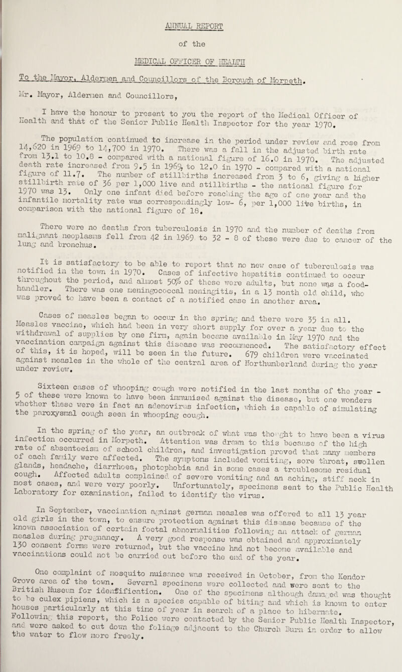 AITFOAL REPORT of the MEDICAL OEPICER OF HEALTH Aldermen and Councillors of the Borough of Morpeth. Hr, Mayor, Aldernen and Councillors, I have the honour to present to you the report of the Medical Officer of wealth and that of the Senior Public Health Inspector for the year 1970, The population continued to increase in the period under review end rose from 14j020 in 1969 to 14,700 in 1970, There was a fall in the adjusted birth rate from 13.1 to 10.8 - compared with a national figure of 16.0 in 1970. The adiusted death rate increased from 9.5 in 1969, to 12.0 in 1970 - compared with a national iigure of 11.7. The number of stillbirths increased from 3 to 6, giving a higher stillbirth rate of 36 per 1,000 live and stillbirths - the national figure for^ 1570 was 13. Only one infant died before reaching the age of one year and the infantile mortality rate was correspondingly low- 6, per 1,000 li-fee births, in comparison with the national figure of 18, _ There were no deaths from tuberculosis in 1970 and the number of deaths from 1.1a iunant neoplasms fell from 42 in 1969 to 32 - 8 of these were due to cancer of the lung and bronchus, .I'G11S. satisfactorM to be able to report that no new case of tuberculosis was notified in xie town in 1970. Cases of infective hepatitis continued to occur nroughout the period, and almost 50^ of these were adults, but none was a food- lanuler. ^ ihere was one meningococcal meningitis, in a 13 month old child, who w~s Proved to have been a contact of a notified case in another area. ^ases °j neasles began to occur in the spring and there Y/ere 35 in all. Measles vaccine, which had been in very short supply for over a year due to the withdrawal of supplies by one firm, again become available in May 1970 end the vaccination campaign against this disease was recommenced. The satisfactory effect 01 mis, it is hoped, will be seen in the future. 679 children were vaccinated agamsi measles in the whole of the central area of Northumberland during the vear Sixteen cases of whooping cough wore notified in the last months of the year - 5 of these Y/ere known to have been immunised against the disease, hut one wonders whether these were m fact an adenovirus infection, which is capable of simulating ti-e paroxysmal cough seen in whooping cough, . 0 the sprin- of the year, an outbreak of what was thought to have been a virus infection occurred m Morpeth. Attention was drawn to this because of the high rate of absenteeism of school children, and investigation proved that many members 01 eac-i family were affected. The symptoms included vomiting, sore throat, swollen g anas, heaaache, diarrhoea, photophobia and in some cases a troublesome residual cough. effected adults complained of severe vomiting and an aching, stiff neck in most cases, and were very poorly. Unfortunately, specimens sent to the Public Health Laboratory for examination, failed to identify the virus. In September, vaccination against german measles was offered to all 13 year old girls in the town, to ensure protection against this disease because of the cnov/ri association of certain foetal abnormalities following an attack of german measles during pregnancy. A very good response was obtained and approximately 130 consent forms \7ere returned, but the vaccine had not become available end vaccinations could not be carried out before the end of the year. One complaint of mosquito nuisance wa3 received in October, from the ICendor rove area of the town. . Several specimens were collected and were sent to the ntisn Museum for identification. One of the specimens although dama. ed was thought to ,0 culex pipiens, which is a species capable of biting and which is known to enter houses particularly at this time of year in search of a place to hibernate, ollowing this report, the Police were contacted by the Senior Public Health Inspector, arm wore asked to cut do van the foliage adjacent to the Church Burn in order to allow the YTater to flow more freely.