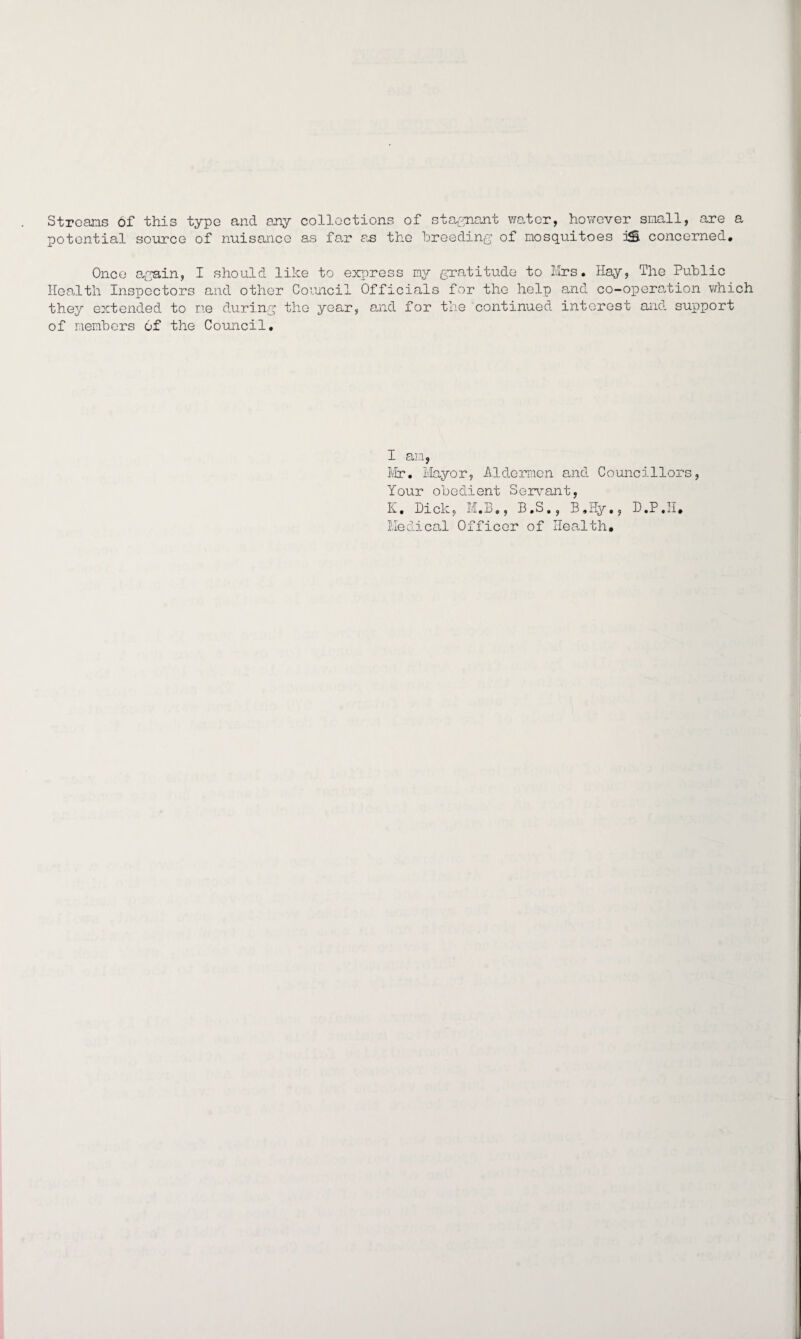 Streams of this type and any collections of stagnant water, however small, are a potential source of nuisance as far as the breeding of mosquitoes i£ concerned. Once again, I should like to express my gratitude to Mrs. Hay, The Public Health Inspectors and other Council Officials for the help and co-operation which they extended to me during the year, and for the continued interest and support of members 6f the Council. I am, Mr*. Mayor, Aldermen and Councillors, Your obedient Servant, K, Dick, M.B., B.S., B.Hy,, D.P.IT. Medical Officer of Health.