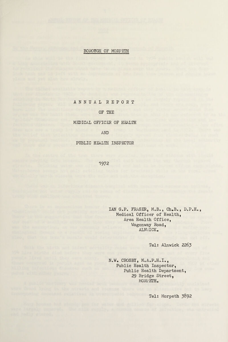 BOROUGH OF MORPETH ANNUAL REPORT OF THE MEDICAL OFFICER OF HEALTH AND PUBLIC HEALTH INSPECTOR 1972 IAN G.P. FRASER, M.B., Ch.B., D.P.H. Medical Officer of Health, Area Health Office, Wagonway Road, ALNWICK. Tel: Alnwick 2263 N.W. CROSBY, M.A.P.H.I., Public Health Inspector, Public Health Department, 29 Bridge Street, MORPETH. Tel: Morpeth 3892
