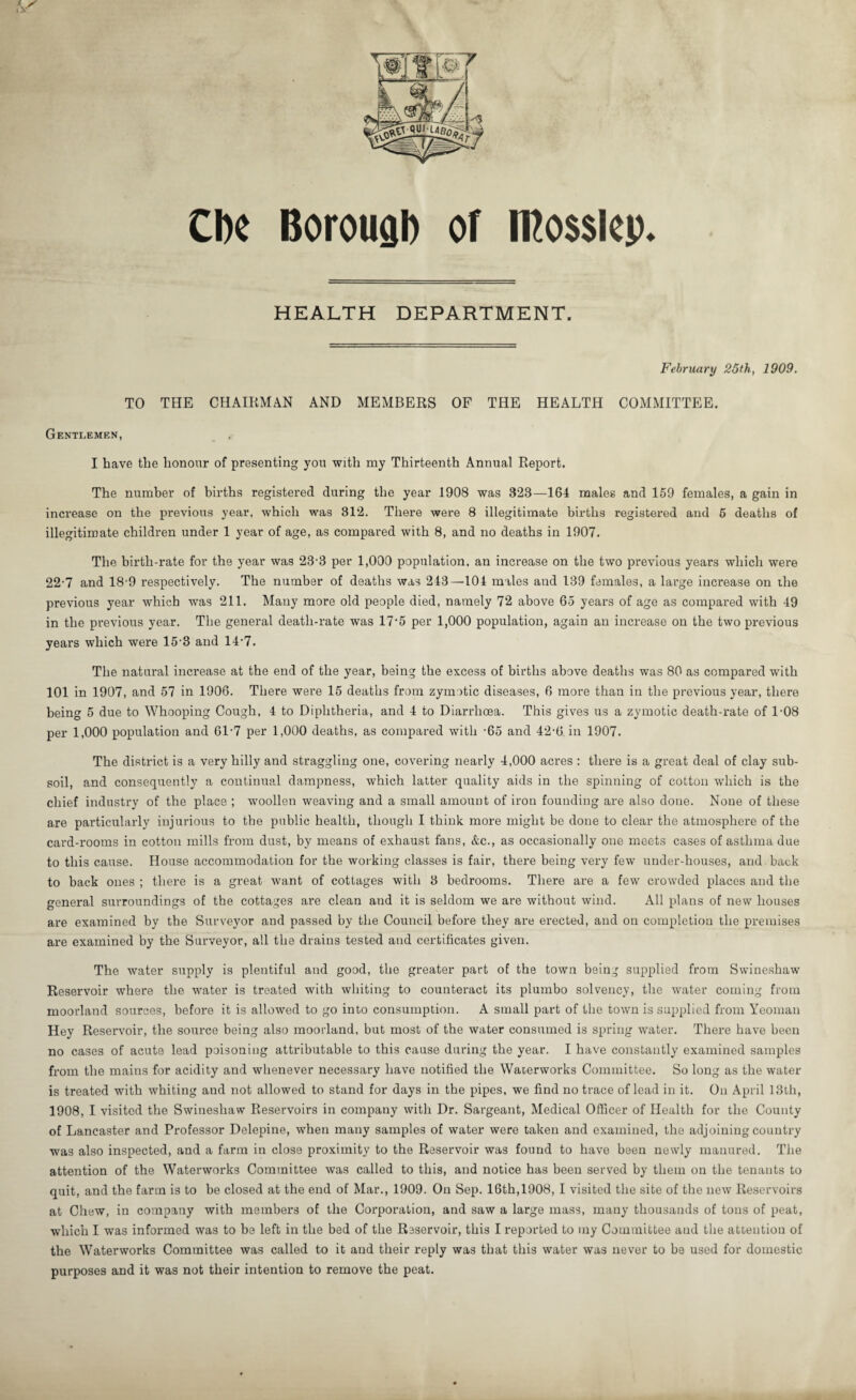CIk Borough of iKosslcp. HEALTH DEPARTMENT. February 25th, 1909. TO THE CHAIRMAN AND MEMBERS OF THE HEALTH COMMITTEE. Gentlemen, I have the honour of presenting you with my Thirteenth Annual Report. The number of births registered during the year 1908 was 323—164 males and 159 females, a gain in increase on the previous year, which was 312. There were 8 illegitimate births registered and 5 deaths of illegitimate children under 1 year of age, as compared with 8, and no deaths in 1907. The birth-rate for the year was 23-3 per 1,000 population, an increase on the two previous years which were 22-7 and 18-9 respectively. The number of deaths was 243—104 males and 139 females, a large increase on the previous year which was 211. Many more old people died, namely 72 above 65 years of age as compared with 49 in the previous year. The general death-rate was 175 per 1,000 population, again an increase on the two previous years which were 15'3 and 14’7. The natural increase at the end of the year, being the excess of births above deaths was 80 as compared with 101 in 1907, and 57 in 1906. There were 15 deaths from zymotic diseases, 6 more than in the previous year, there being 5 due to Whooping Cough, 4 to Diphtheria, and 4 to Diarrhoea. This gives us a zymotic death-rate of 1-08 per 1,000 population and 61-7 per 1,000 deaths, as compared with -65 and 42-6. in 1907. The district is a very hilly and straggling one, covering nearly 4,000 acres : there is a great deal of clay sub¬ soil, and consequently a continual dampness, which latter quality aids in the spinning of cotton which is the chief industry of the place ; woollen weaving and a small amount of iron founding are also done. None of these are particularly injurious to the public health, though I think more might be done to clear the atmosphere of the card-rooms in cotton mills from dust, by means of exhaust fans, &c., as occasionally one meets cases of asthma due to this cause. House accommodation for the working classes is fair, there being very few under-houses, and back to back ones ; there is a great want of cottages with 3 bedrooms. There are a few crowded places and the general surroundings of the cottages are clean and it is seldom we are without wind. All plans of new houses are examined by the Surveyor and passed by the Council before they are erected, and on completion the premises are examined by the Surveyor, all the drains tested and certificates given. The water supply is plentiful and good, the greater part of the town being supplied from Swineshaw Reservoir where the water is treated with whiting to counteract its plumbo solvency, the water coming from moorland sources, before it is allowed to go into consumption. A small part of the town is supplied from Yeoman Hey Reservoir, the source being also moorland, but most of the water consumed is spring water. There have been no cases of acute lead poisoning attributable to this cause during the year. I have constantly examined samples from the mains for acidity and whenever necessary have notified the Waterworks Committee. So long as the water is treated with whiting and not allowed to stand for days in the pipes, we find no trace of lead in it. On April 13th, 1908, I visited the Swineshaw Reservoirs in company with Dr. Sargeant, Medical Officer of Health for the County of Lancaster and Professor Delepine, when many samples of water were taken and examined, the adjoining country was also inspected, and a farm in close proximity to the Reservoir was found to have been newly manured. The attention of the Waterworks Committee was called to this, and notice has been served by them on the tenants to quit, and the farm is to be closed at the end of Mar., 1909. On Sep. 16th,1908, I visited the site of the new Reservoirs at Chew, in company with members of the Corporation, and saw a large mass, many thousands of tons of peat, which I was informed was to be left in the bed of the Reservoir, this I reported to my Committee and the attention of the Waterworks Committee was called to it and their reply was that this water was never to be used for domestic purposes and it was not their intention to remove the peat.