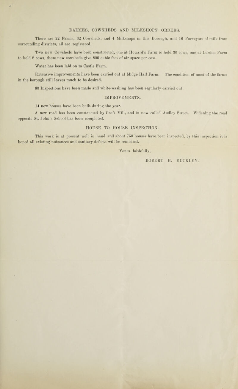 DAIRIES, COWSHEDS AND MILKSHOPS’ ORDERS. There are 22 Farms, 62 Cowsheds, and 4 Milkshops in this Borough, and 16 Purveyors of milk from surrounding districts, all are registered. Two new Cowsheds have been constructed, one at Howard’s Farm to hold 30 cows, one at Lurden Farm to hold 8 cows, these new cowsheds give 800 cubic feet of air space per cow. Water has been laid on to Castle Farm. Extensive improvements have been carried out at Midge Hall Farm. The condition of most of the farms in the borough still leaves much to be desired. 60 Inspections have been made and white-washing has been regularly carried out. IMPROVEMENTS. 14 new houses have been built during the year. A new road has been constructed by Croft Mill, and is now called Audley Street. Widening the road opposite St. John’s School has been completed. HOUSE TO HOUSE INSPECTION. This work is at present well in hand and about 750 houses have been inspected, by this inspection it is hoped all existing nuisances and sanitary defects will be remedied. Yours faithfully, ROBERT H. BUCKLEY.