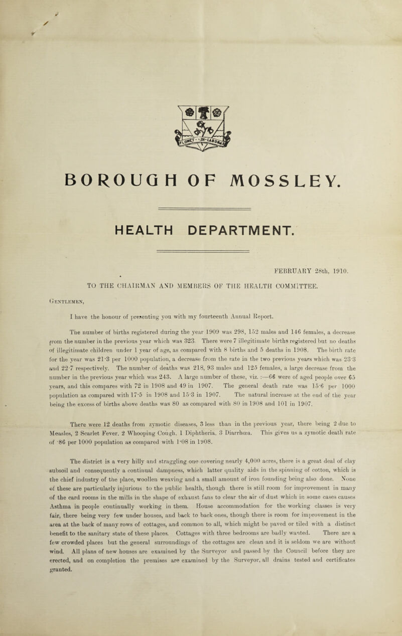 BOROUGH OF MOSSLEY. HEALTH DEPARTMENT. FEBRUARY 28th, 1910. TO THE CHAIRMAN AND MEMBERS OF THE HEALTH COMMITTEE. Gentlemen, I have the honour of presenting you with my fourteenth Annual Report. The number of births registered during the year 1909 was 298, 152 males and 146 females, a decrease from the number in the previous year which was 323. There were 7 illegitimate births registered but no deaths of illegitimate children under 1 year of age, as compared with 8 births and 5 deaths in 1908. The birth rate for the year was 21'3 per 1000 population, a decrease from the rate in the two previous years which was 233 and 22-7 respectively. The number of deaths was 218, 93 males and 125 females, a large decrease from the number in the previous year which was 243. A large number of these, viz. :—66 were of aged people over 65 years, and this compares with 72 in 1908 and 49 in 1907. The general death rate was 15'6 per 1000 population as compared with 17*5 in 1908 and 15'3 in 1907. The natural increase at the end of the year being the excess of births above deaths was 80 as compared with 80 in 1908 and 101 in 1907. There were 12 deaths from zymotic diseases, 3 less than in the previous year, there being 2 due to Measles, 2 Scarlet Fever. 2 Whooping Cough, 1 Diphtheria, 3 Diarrhoea. This gives us a zymotic death rate of '86 per 1000 population as compared with D08 in 1908. The district is a very hilly and straggling one covering nearly 4,000 acres, there is a great deal of clay subsoil and consequently a continual dampness, which latter quality aids in the spinning of cotton, which is the chief industry of the place, woollen weaving and a small amount of iron founding being also done. None of these are particularly injurious to the public health, though there is still room for improvement in many of the card rooms in the mills in the shape of exhaust fans to clear the air of dust which in some cases causes Asthma in people continually working in them. House accommodation for the working classes is very fair, there being very few under houses, and back to back ones, though there is room for improvement in the area at the back of many rows of cottages, and common to all, which might be paved or tiled with a distinct benefit to the sanitary state of these places. Cottages with three bedrooms are badly wanted. There are a few crowded places but the general surroundings of the cottages are clean and it is seldom we are without wind. All plans of new houses are examined by the Surveyor and passed by the Council before they are erected, and on completion the premises are examined by the Surveyor, all drains tested and certificates granted.