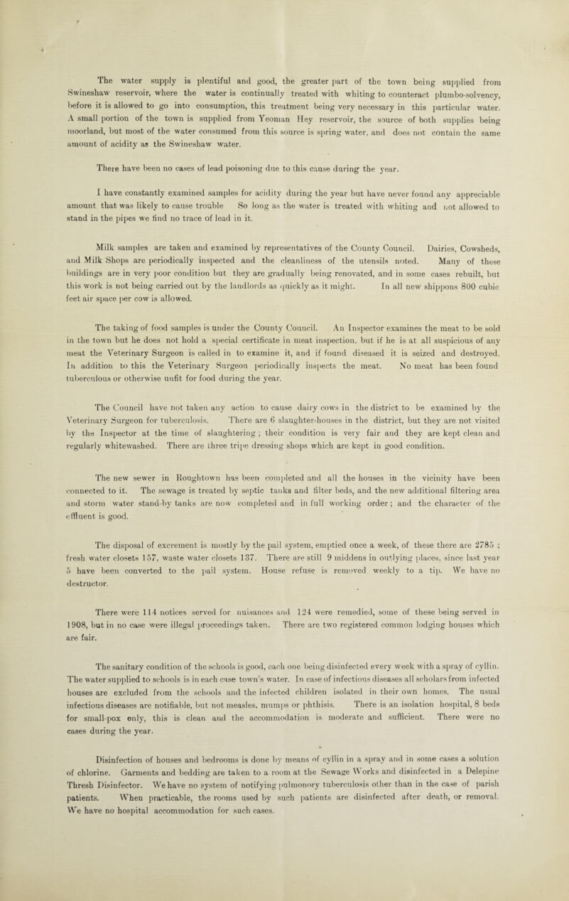 The water supply is plentiful and good, the greater part of the town being supplied from Swineshaw reservoir, where the water is continually treated with whiting to counteract plumbo-solvency, before it is allowed to go into consumption, this treatment being very necessary in this particular water. A small portion of the town is supplied from Yeoman Hey reservoir, the source of both supplies being moorland, but most of the water consumed from this source is spring water, and does not contain the same amount of acidity as the Swineshaw water. There have been no cases of lead poisoning due to this cause during the year. I have constantly examined samples for acidity during the year but have never found any appreciable amount that was likely to cause trouble So long as the water is treated with whiting and not allowed to stand in the pipes we find no trace of lead in it. Milk samples are taken and examined by representatives of the County Council. Dairies, Cowsheds, and Milk Shops are periodically inspected and the cleanliness of the utensils noted. Many of these buildings are in very poor condition but they are gradually being renovated, and in some cases rebuilt, but this work is not being carried out by the landlords as quickly as it might. In all new shippons 800 cubic feet air space [ter cow is allowed. The taking of food samples is under the County Council. An Inspector examines the meat to be sold in the town but he does not hold a special certificate in meat inspection, but if he is at all suspicious of any meat the Veterinary Surgeon is called in to examine it, and if found diseased it is seized and destroyed. In addition to this the Veterinary Surgeon periodically inspects the meat. No meat has been found tuberculous or otherwise unfit for food during the year. The Council have not taken any action to cause dairy cows in the district to be examined by the Veterinary Surgeon for tuberculosis. There are 6 slaughter-houses in the district, but they are not visited by the Inspector at the time of slaughtering ; their condition is very fair and they are kept clean and regularly whitewashed. There are three tripe dressing shops which are kept in good condition. The new sewer in Roughtown has been completed and all the houses in the vicinity have been connected to it. The sewage is treated by septic tanks and filter beds, and the new additional filtering area and storm water stand-by tanks are now completed and in full working order; and the character of the effluent is good. The disposal of excrement is mostly by the pail system, emptied once a week, of these there are 2785 ; fresh water closets 157, waste water closets 137. There are still 9 middens in outlying places, since last year 5 have been converted to the pail system. House refuse is removed weekly to a tip. We have no destructor. There were 114 notices served for nuisances and 124 were remedied, some of these being served in 1 908, but in no case were illegal proceedings taken. There are two registered common lodging houses which are fair. The sanitary condition of the schools is good, each one being disinfected every week with a spray of cyllin. The water supplied to schools is in each case town’s water. In case of infectious diseases all scholars from infected houses are excluded from the schools and the infected children isolated in their own homes, The usual infectious diseases are notifiable, but not measles, mumps or phthisis. There is an isolation hospital, 8 beds for small-pox only, this is clean and the accommodation is moderate and sufficient. There were no cases during the year. • Disinfection of houses and bedrooms is done by means of cyllin in a spray and in some cases a solution of chlorine. Garments and bedding are taken to a room at the Sewage Works and disinfected in a Delepine Thresh Disinfector. We have no system of notifying pulmonory tuberculosis other than in the case of parish patients. When practicable, the rooms used by such patients are disinfected after death, or removal. We have no hospital accommodation for such cases.