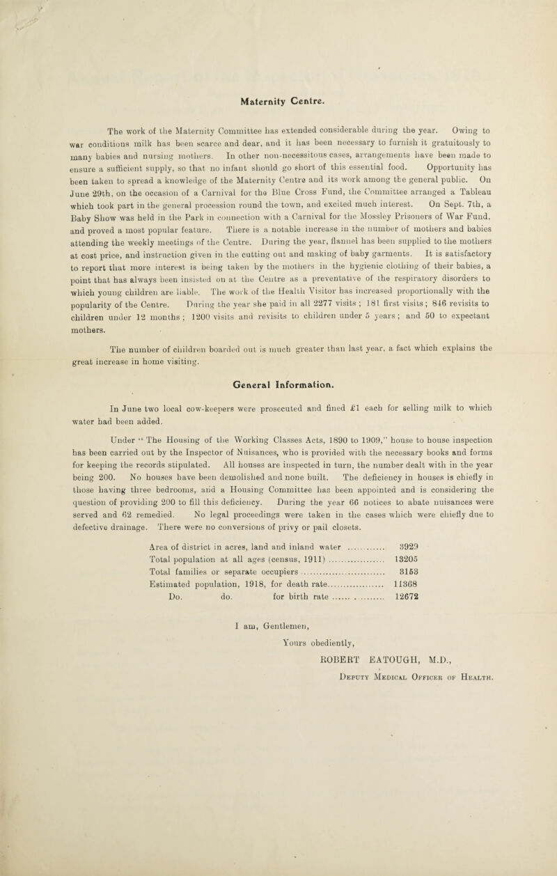 Maternity Centre. The work of the Maternity Committee has extended considerable during the year. Owing to war conditions milk has been scarce and dear, and it has been necessary to furnish it gratuitously to many babies and nursing mothers. In other non-necessitous cases, arrangements have been made to ensure a sufficient supply, so that no infant should go short of this essential food. Opportunity has been taken to spread a knowledge of the Maternity Centre and its work among the general public. On June 29th, on the occasion of a Carnival for the Blue Cross Fund, the Committee arranged a Tableau which took part in the general procession round the town, and excited much interest. On Sept. 7th, a Baby Show was held in the Park in connection with a Carnival for the Mossley Prisoners of War Fund, and proved a most popular feature. There is a notable increase in the number of mothers and babies attending the weekly meetings of the Centre. During the year, flannel has been supplied to the mothers at cost price, and instruction given in the cutting out and making of baby garments. It is satisfactory to report that more interest is being taken by the mothers in the hygienic clothing of their babies, a point that has always been insisted on at the Centre as a preventative of the respiratory disorders to which young children are liable. The work of the Health Visitor has increased proportionally with the popularity of the Centre. During the year she paid in all 2277 visits ; 181 first visits; 816 revisits to children under 12 months; 1200 visits and revisits to children under 5 years; and 50 to expectant mothers. The number of children boarded out is much greater than last year, a fact which explains the great increase in home visiting. General Information. In June two local cow-keepers were prosecuted and fined £1 each for selling milk to which water had been added. Under “ The Housing of the Working Classes Acts, 1890 to 1909,” house to house inspection has been carried out by the Inspector of Nuisances, who is provided with the necessary books and forms for keeping the records stipulated. All houses are inspected in turn, the number dealt with in the year being 200. No houses have been demolished and none built. The deficiency in houses is chiefly in those having three bedrooms, and a Housing Committee has been appointed and is considering the question of providing 200 to fill this deficiency. During the year 66 notices to abate nuisances were served and 62 remedied. No legal proceedings were taken in the cases which were chiefly due to defective drainage. There were no conversions of privy or pail closets. Area of district in acres, land and inland water .. 8929 Total population at all ages (census, 1911) .. 13205 Total families or separate occupiers. 3163 Estimated population, 1918, for death rate. 11368 Do. do. for birth rate . 12672 I am, Gentlemen, Yours obediently, BOBERT EATOUGH, M.D., Deputy Medical Officer of Health.