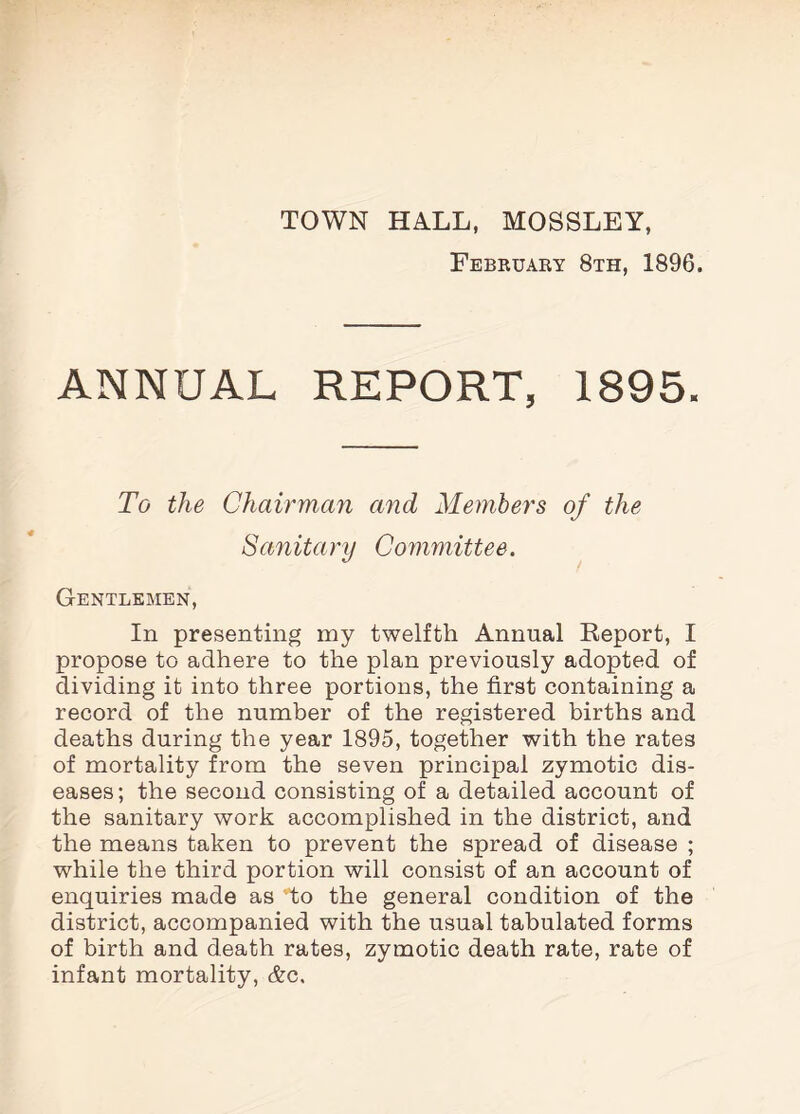 TOWN HALL, MOSSLEY, February 8th, 1896. ANNUAL REPORT, 1895. To the Chairman and Members of the Sanitary Committee. Gentlemen, In presenting my twelfth Annual Report, I propose to adhere to the plan previously adopted of dividing it into three portions, the first containing a record of the number of the registered births and deaths during the year 1895, together with the rates of mortality from the seven principal zymotic dis¬ eases; the second consisting of a detailed account of the sanitary work accomplished in the district, and the means taken to prevent the spread of disease ; while the third portion will consist of an account of enquiries made as v'to the general condition of the district, accompanied with the usual tabulated forms of birth and death rates, zymotic death rate, rate of infant mortality, &c.