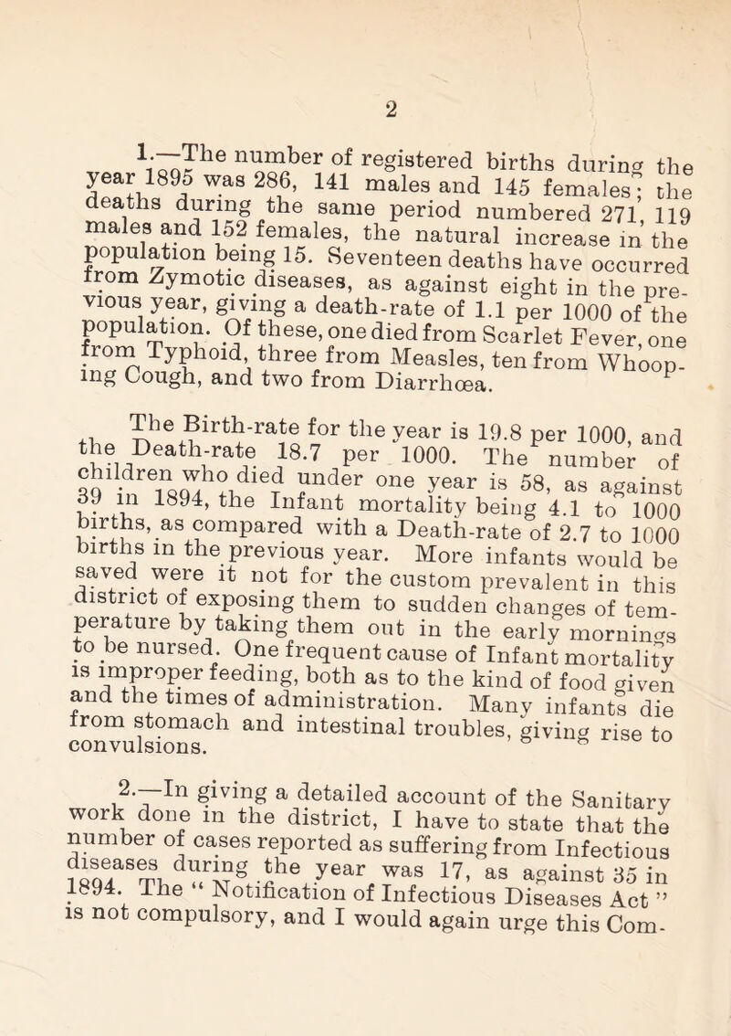 T: \'^Fhe 11 n^ber of registered births during the ^»fU89q5 WaS 2?^’ 141 males and 145 females; the deaths during the same period numbered 271 119 males and 152 females, the natural increase in the population being 15. Seventeen deaths have occurred °m Zymotic diseases, as against eight in the pre¬ vious year, giving a death-rate of 1.1 per 1000 of the population. Of these, one died from Scarlet Fever, one from Typhoid, three from Measles, ten from Whoop¬ ing Cough, and two from Diarrhoea. 1 +i The Birth-rate for the year is 19.8 per 1000, and the Death-rate 18.7 per 1000. The number of 39’inrTsW °n® £ear i3 58' as gainst 9 in 1894, the Infant mortality being 4.1 to 1000 births, as compared with a Death-rate of 2.7 to 1000 births in the previous year. More infants would be saved were it not for the custom prevalent in this district of exposing them to sudden changes of tem¬ perature by taking them out in the early mornings to be nursed One frequent cause of Infant mortality is improper feeding, both as to the kind of food given and the times of administration. Many infants die from stomach and intestinal troubles, giving rise to 2.—-In giving a detailed account of the Sanitarv work done m the district, I have to state that the number of cases reported as suffering from Infectious ?oqlaSTUdV4rMgf-ihe^.year^was 47’ as against 35 in 1894. The Notification of Infectious Diseases Act ” is not compulsory, and I would again urge this Com-