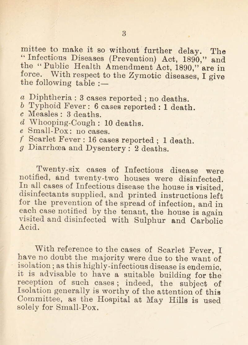 mittee to make it so without further delay. The “ Infectious Diseases (Prevention) Act, 1890,” and the “Public Health Amendment Act, 1890,” are in force. With respect to the Zymotic diseases, I give the following table :— a Diphtheria : 3 cases reported ; no deaths. b Typhoid Fever : 6 cases reported : 1 death. c Measles : 3 deaths. d Whooping-Cough : 10 deaths. e Small-Pox: no cases. f Scarlet Fever : 16 cases reported ; 1 death. g Diarrhoea and Dysentery : 2 deaths. Twenty-six cases of Infectious disease were notified, and twenty-two houses were disinfected. In all cases of Infectious disease the house is visited, disinfectants supplied, and printed instructions left for the prevention of the spread of infection, and in each case notified by the tenant, the house is again visited and disinfected with Sulphur and Carbolic Acid. With reference to the cases of Scarlet Fever, I have no doubt the majority were due to the want of isolation; as this highly-infectious disease is endemic, it is advisable to have a suitable building for the reception of such cases ; indeed, the subject of Isolation generally is worthy of the attention of this Committee, as the Hospital at May Hills is used solely for Small-Pox.