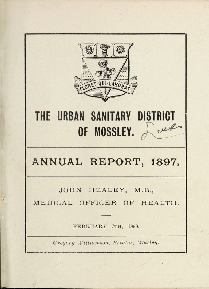 THE URBAN SANITARY DISTRICT OF MOSSLEY. ANNUAL REPORT, 1897, JOHN HEALEY, M.B., MEDICAL OFFICER OF HEALTH. FEBRUARY 7th, 1898. Gregory Williamson, Printer, Mossley.