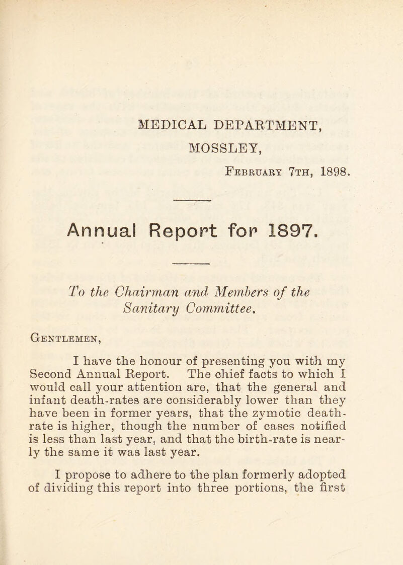 MEDICAL DEPARTMENT, MOSSLEY, February 7th, 1898. Annual Report for 1897. To the Chairman and Members of the Sanitary Committee. Gentlemen, I have the honour of presenting you with my Second Annual Report. The chief facts to which I would call your attention are, that the general and infant death-rates are considerably lower than they have been in former years, that the zymotic death- rate is higher, though the number of cases notified is less than last year, and that the birth-rate is near¬ ly the same it was last year. I propose to adhere to the plan formerly adopted of dividing this report into three portions, the first