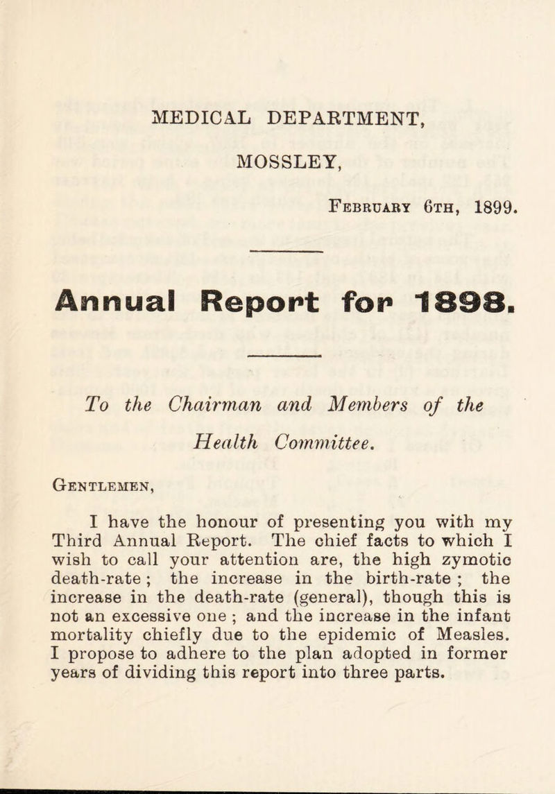 MEDICAL DEPARTMENT, MOSSLEY, February 6th, 1899. Annual Report for 1898. To the Chairman and Members of the Health Committee. Gentlemen, I have the honour of presenting you with my Third Annual Report. The chief facts to which I wish to call your attention are, the high zymotic death-rate; the increase in the birth-rate ; the increase in the death-rate (general), though this is not an excessive one ; and the increase in the infant mortality chiefly due to the epidemic of Measles. I propose to adhere to the plan adopted in former years of dividing this report into three parts.